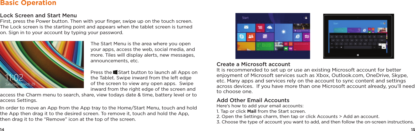 15Create a Microsoft accountIt is recommended to set up or use an existing Microsoft account for better enjoyment of Microsoft services such as Xbox, Outlook.com, OneDrive, Skype, etc. Many apps and services rely on the account to sync content and settings across devices.  If you have more than one Microsoft account already, you’ll need to choose one.Add Other Email AccountsHere’s how to add your email accounts: 1. Tap or click Mail from the Start screen. 2. Open the Settings charm, then tap or click Accounts &gt; Add an account. 3. Choose the type of account you want to add, and then follow the on-screen instructions. 14Basic OperationLock Screen and Start MenuFirst, press the Power button. Then with your ﬁnger, swipe up on the touch screen. The Lock screen is the starting point and appears when the tablet screen is turned on. Sign in to your account by typing your password. The Start Menu is the area where you open your apps, access the web, social media, and more. Tiles will display alerts, new messages, announcements, etc.Press the Start button to launch all Apps on the Tablet. Swipe inward from the left edge of the screen to view any open apps.  Swipe inward from the right edge of the screen and access the Charm menu to search, share, view todays date &amp; time, battery level or to access Settings.  In order to move an App from the App tray to the Home/Start Menu, touch and hold the App then drag it to the desired screen. To remove it, touch and hold the App, then drag it to the “Remove” icon at the top of the screen.  