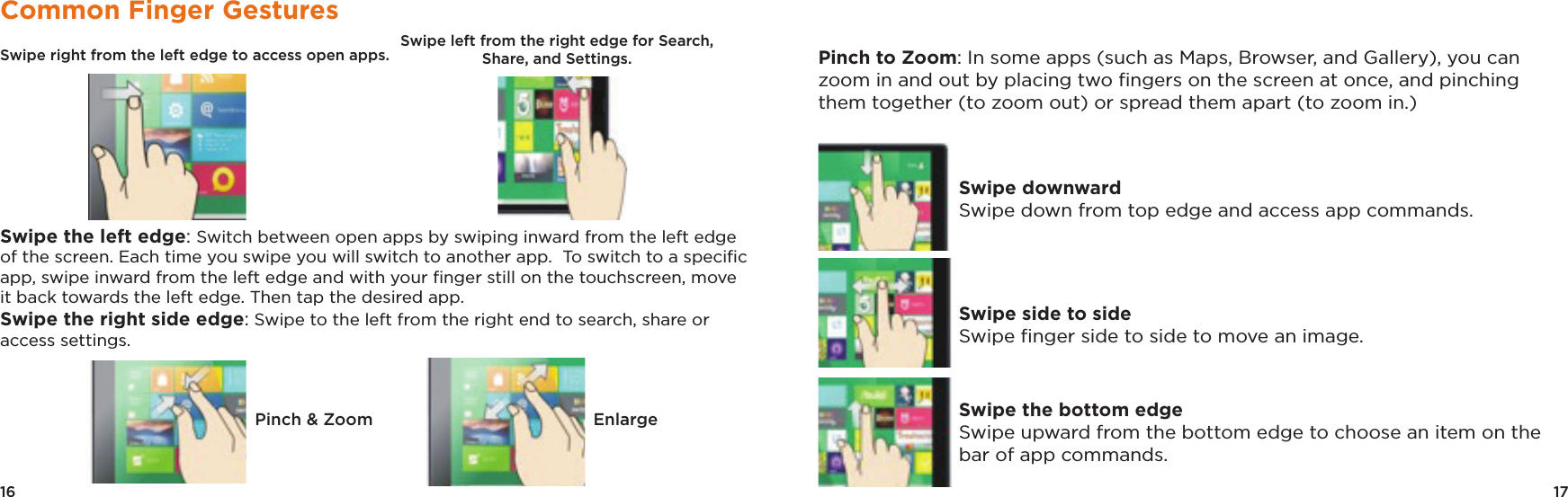 17Pinch to Zoom: In some apps (such as Maps, Browser, and Gallery), you can zoom in and out by placing two ﬁngers on the screen at once, and pinching them together (to zoom out) or spread them apart (to zoom in.)Swipe downwardSwipe down from top edge and access app commands.Swipe side to side Swipe ﬁnger side to side to move an image.Swipe the bottom edgeSwipe upward from the bottom edge to choose an item on the bar of app commands.16Common Finger GesturesSwipe right from the left edge to access open apps.                                                            Swipe the left edge: Switch between open apps by swiping inward from the left edge of the screen. Each time you swipe you will switch to another app.  To switch to a speciﬁc app, swipe inward from the left edge and with your ﬁnger still on the touchscreen, move it back towards the left edge. Then tap the desired app.Swipe the right side edge: Swipe to the left from the right end to search, share or access settings. Pinch &amp; Zoom EnlargeSwipe left from the right edge for Search, Share, and Settings.