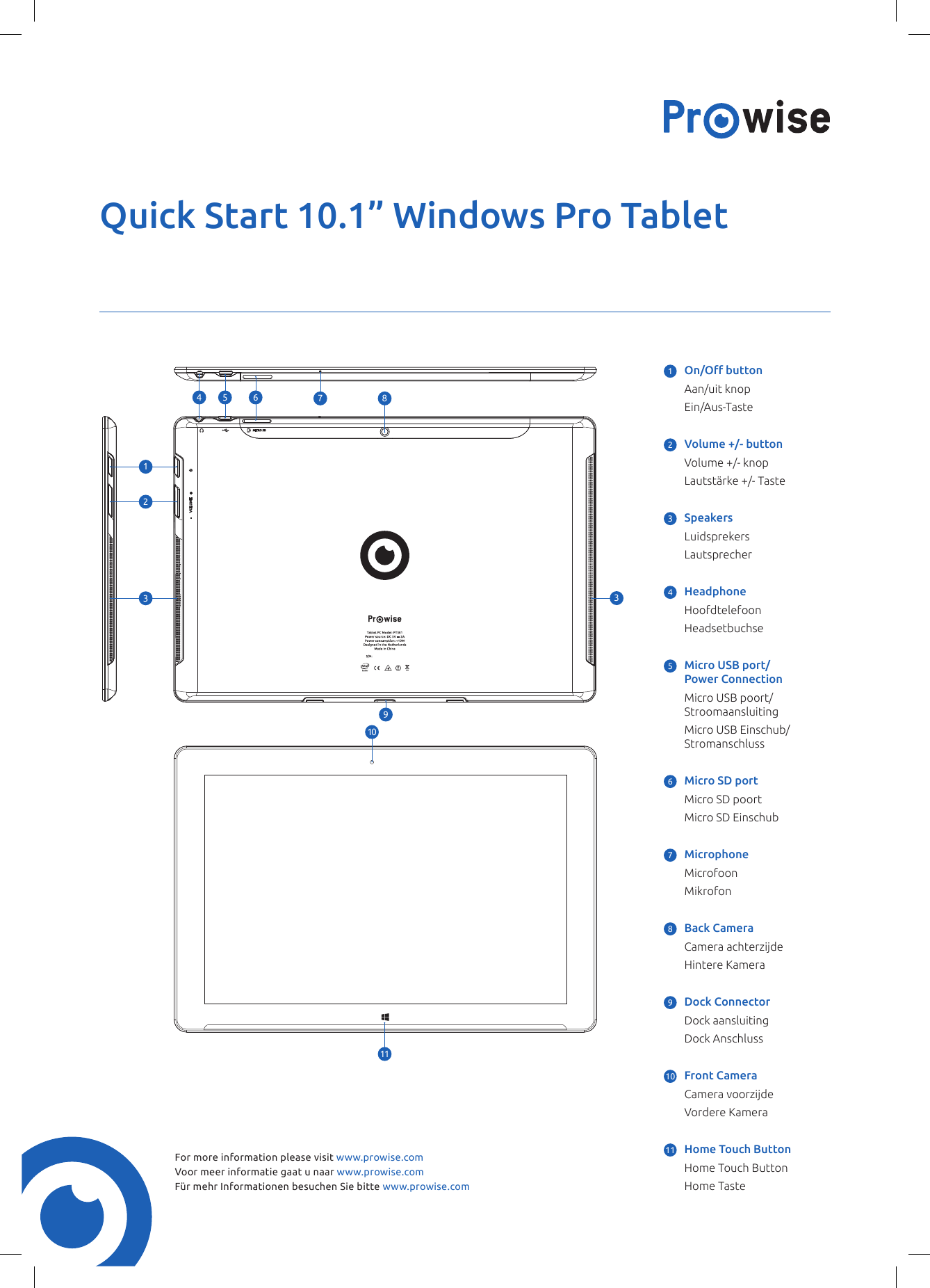 Quick Start 10.1” Windows Pro TabletFor more information please visit www.prowise.comVoor meer informatie gaat u naar www.prowise.comFür mehr Informationen besuchen Sie bitte www.prowise.com128911104 5 63371 On/Obutton  Aan/uit knop Ein/Aus-Taste2  Volume +/- button  Volume +/- knop  Lautstärke +/- Taste3 Speakers Luidsprekers Lautsprecher4 Headphone Hoofdtelefoon  Headsetbuchse5  Micro USB port/ Power Connection  Micro USB poort/ Stroomaansluiting  Micro USB Einschub/ Stromanschluss6  Micro SD port  Micro SD poort  Micro SD Einschub7 Microphone Microfoon Mikrofon8  Back Camera  Camera achterzijde  Hintere Kamera9  Dock Connector  Dock aansluiting  Dock Anschluss10   Front Camera  Camera voorzijde  Vordere Kamera11   Home Touch Button   Home Touch Button   Home Taste