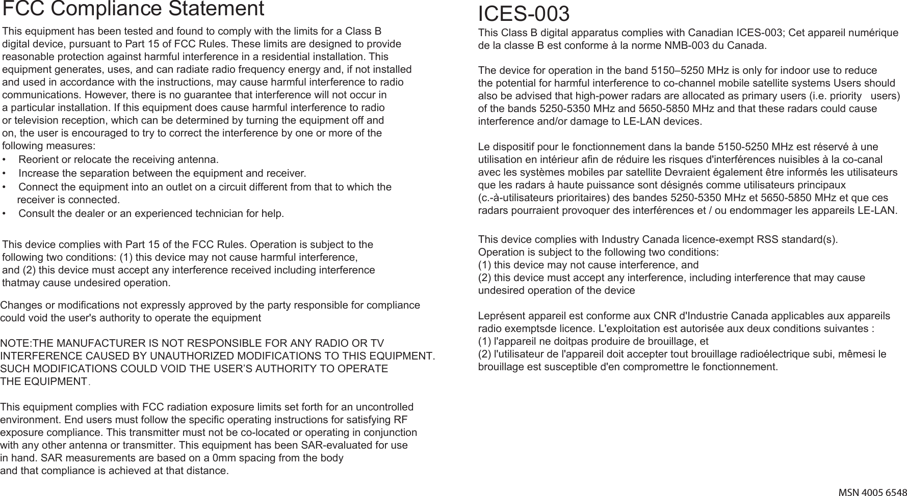 MSN 4005 6548This equipment has been tested and found to comply with the limits for a Class B digital device, pursuant to Part 15 of FCC Rules. These limits are designed to provide reasonable protection against harmful interference in a residential installation. This equipment generates, uses, and can radiate radio frequency energy and, if not installed and used in accordance with the instructions, may cause harmful interference to radio communications. However, there is no guarantee that interference will not occur in a particular installation. If this equipment does cause harmful interference to radio or television reception, which can be determined by turning the equipment off and on, the user is encouraged to try to correct the interference by one or more of the following measures:•  Reorient or relocate the receiving antenna.•  Increase the separation between the equipment and receiver.•  Connect the equipment into an outlet on a circuit different from that to which the receiver is connected.•  Consult the dealer or an experienced technician for help.ICES-003This Class B digital apparatus complies with Canadian ICES-003; Cet appareil numérique de la classe B est conforme à la norme NMB-003 du Canada. FCC Compliance StatementChanges or modifications not expressly approved by the party responsible for compliance could void the user&apos;s authority to operate the equipment   NOTE:THE MANUFACTURER IS NOT RESPONSIBLE FOR ANY RADIO OR TV INTERFERENCE CAUSED BY UNAUTHORIZED MODIFICATIONS TO THIS EQUIPMENT.SUCH MODIFICATIONS COULD VOID THE USER’S AUTHORITY TO OPERATE THE EQUIPMENT．   This equipment complies with FCC radiation exposure limits set forth for an uncontrolledenvironment. End users must follow the specific operating instructions for satisfying RF exposure compliance. This transmitter must not be co-located or operating in conjunction with any other antenna or transmitter. This equipment has been SAR-evaluated for use in hand. SAR measurements are based on a 0mm spacing from the body and that compliance is achieved at that distance.This device complies with Industry Canada licence-exempt RSS standard(s). Operation is subject to the following two conditions: (1) this device may not cause interference, and (2) this device must accept any interference, including interference that may cause undesired operation of the device   Leprésent appareil est conforme aux CNR d&apos;Industrie Canada applicables aux appareils radio exemptsde licence. L&apos;exploitation est autorisée aux deux conditions suivantes :(1) l&apos;appareil ne doitpas produire de brouillage, et (2) l&apos;utilisateur de l&apos;appareil doit accepter tout brouillage radioélectrique subi, mêmesi le brouillage est susceptible d&apos;en compromettre le fonctionnement.   The device for operation in the band 5150–5250 MHz is only for indoor use to reduce the potential for harmful interference to co-channel mobile satellite systems Users should also be advised that high-power radars are allocated as primary users (i.e. priority   users) of the bands 5250-5350 MHz and 5650-5850 MHz and that these radars could cause   interference and/or damage to LE-LAN devices.Le dispositif pour le fonctionnement dans la bande 5150-5250 MHz est réservé à une utilisation en intérieur afin de réduire les risques d&apos;interférences nuisibles à la co-canal avec les systèmes mobiles par satellite Devraient également être informés les utilisateurs que les radars à haute puissance sont désignés comme utilisateurs principaux (c.-à-utilisateurs prioritaires) des bandes 5250-5350 MHz et 5650-5850 MHz et que ces radars pourraient provoquer des interférences et / ou endommager les appareils LE-LAN.This device complies with Part 15 of the FCC Rules. Operation is subject to the following two conditions: (1) this device may not cause harmful interference, and (2) this device must accept any interference received including interferencethatmay cause undesired operation.