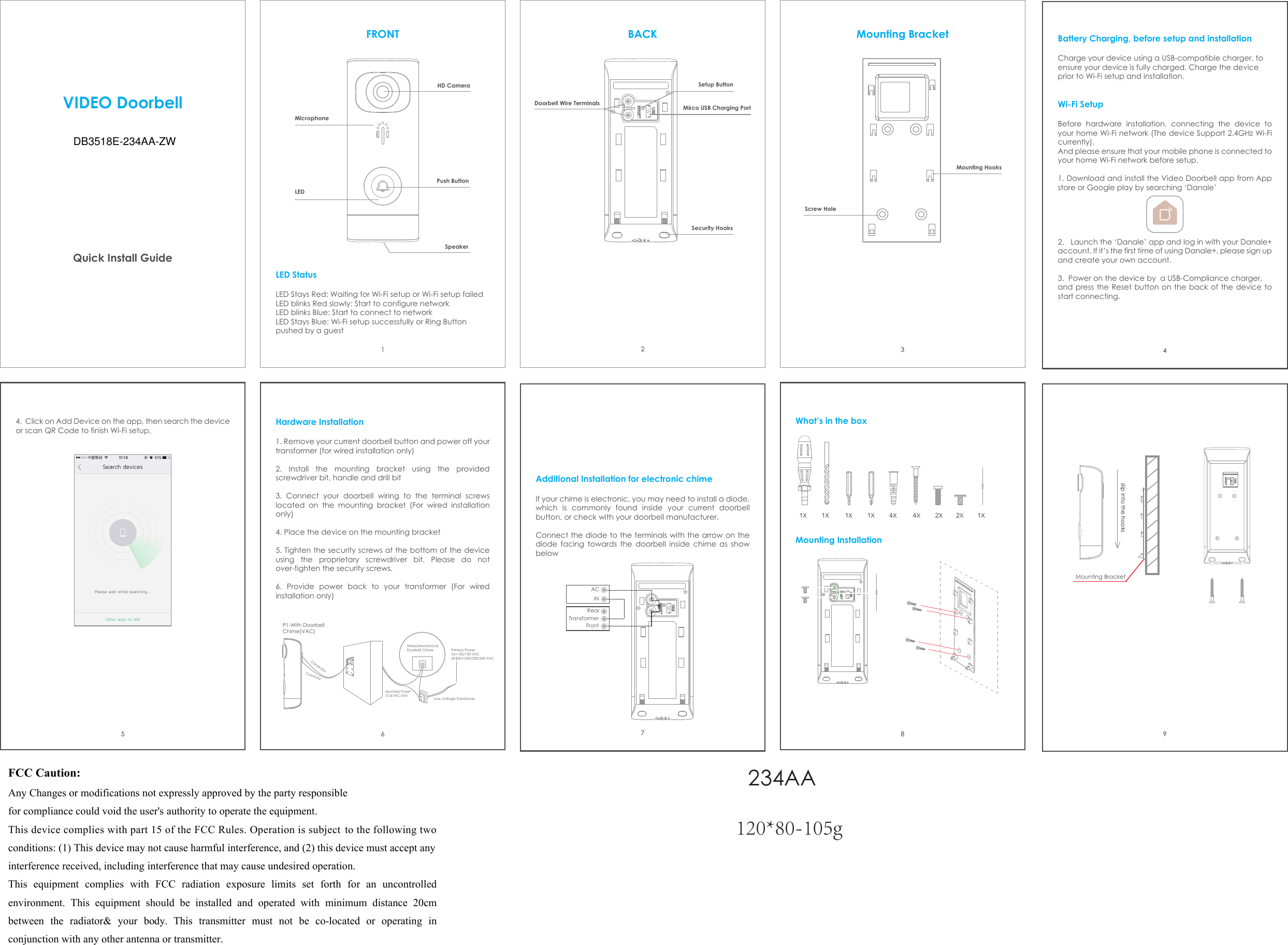 VIDEO DoorbellQuick Install GuideLED StatusLED Stays Red: Waiting for Wi-Fi setup or Wi-Fi setup failedLED blinks Red slowly: Start to configure networkLED blinks Blue: Start to connect to networkLED Stays Blue: Wi-Fi setup successfully or Ring Button pushed by a guestFRONT Mounting Bracket Battery Charging, before setup and installation Charge your device using a USB-compatible charger, to ensure your device is fully charged. Charge the device prior to Wi-Fi setup and installation.Wi-Fi SetupBefore hardware installation, connecting the device to your home Wi-Fi network (The device Support 2.4GHz Wi-Fi currently). And please ensure that your mobile phone is connected to your home Wi-Fi network before setup.1. Download and install the Video Doorbell app from Appstore or Google play by searching ‘Danale’2. Launch the ‘Danale’ app and log in with your Danale+ account. If it’s the first time of using Danale+, please sign up and create your own account.3. Power on the device by  a USB-Compliance charger,and press the Reset button on the back of the device to start connecting.4. Click on Add Device on the app, then search the device or scan QR Code to finish Wi-Fi setup.Hardware Installation1. Remove your current doorbell button and power off your transformer (for wired installation only)2. Install the mounting bracket using the providedscrewdriver bit, handle and drill bit3. Connect your doorbell wiring to the terminal screwslocated on the mounting bracket (For wired installation only)4. Place the device on the mounting bracket5. Tighten the security screws at the bottom of the deviceusing the proprietary screwdriver bit. Please do not over-tighten the security screws.6. Provide power back to your transformer (For wiredinstallation only)  Additional Installation for electronic chimeIf your chime is electronic, you may need to install a diode, which is commonly found inside your current doorbell button, or check with your doorbell manufacturer.Connect the diode to the terminals with the arrow on the diode facing towards the doorbell inside chime as show below HD CameraMicrophonePush ButtonLEDSpeakerBACKDoorbell Wire TerminalsSetup ButtonMirco USB Charging PortSecurity HooksMounting HooksScrew Hole123546789ACINRearTransformerFrontP1-With Doorbell Chime(VAC)ConnectorConnectorSecondary Power=10-36 VAC 10VAWired,MechanicalDoorbell ChimeLow Voltage TransfomerPrimary PowerUS=120/130 VACUK&amp;EU=220/230/240 VAC1X1X1X1X1X4X4X2X2XWhat’s in the boxMounting InstallationMounting Bracketslip into the hooks120*80-105g哑粉纸-彩色印刷-风琴折DB3518E-234AA-ZW 234AA120*80-105gFCC Caution:Any Changes or modifications not expressly approved by the party responsiblefor compliance could void the user&apos;s authority to operate the equipment. This device complies with part 15 of the FCC Rules. Operation is subject to the following two conditions: (1) This device may not cause harmful interference, and (2) this device must accept any interference received, including interference that may cause undesired operation.     This  equipment  complies  with  FCC  radiation  exposure  limits  set  forth  for  an uncontrolled environment.  This  equipment  should  be  installed  and  operated  with  minimum  distance  20cm between  the  radiator&amp;  your  body. This  transmitter  must  not  be  co-located  or  operating  in conjunction with any other antenna or transmitter.