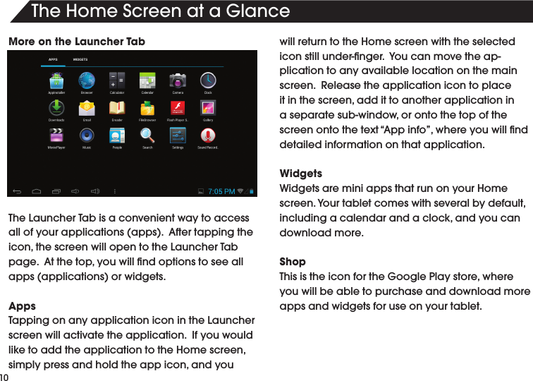 10TheHomeScreenataGlanceMore on the Launcher Tab TheLauncherTabisaconvenientwaytoaccessallofyourapplications(apps).Aftertappingtheicon,thescreenwillopentotheLauncherTabpage.Atthetop,youwillndoptionstoseeallapps(applications)orwidgets.AppsTappingonanyapplicationiconintheLauncherscreen will activate the application.  If you would liketoaddtheapplicationtotheHomescreen,simplypressandholdtheappicon,andyouwill return to the Home screen with the selected iconstillunder-nger.Youcanmovetheap-plication to any available location on the main screen.Releasetheapplicationicontoplaceitinthescreen,addittoanotherapplicationinaseparatesub-window,orontothetopofthescreenontothetext“Appinfo”,whereyouwillnddetailed information on that application.WidgetsWidgets are mini apps that run on your Home screen.Yourtabletcomeswithseveralbydefault,includingacalendarandaclock,andyoucandownload more.ShopThisistheiconfortheGooglePlaystore,whereyou will be able to purchase and download more apps and widgets for use on your tablet.