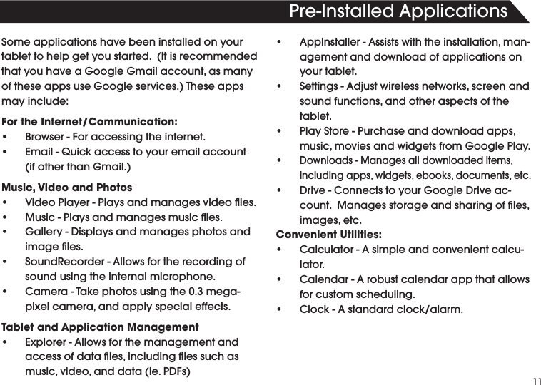 11Pre-InstalledApplicationsSome applications have been installed on your tablettohelpgetyoustarted.(ItisrecommendedthatyouhaveaGoogleGmailaccount,asmanyoftheseappsuseGoogleservices.)Theseappsmay include:For the Internet/Communication:• Browser-Foraccessingtheinternet.• Email-Quickaccesstoyouremailaccount(ifotherthanGmail.)Music, Video and Photos• VideoPlayer-Playsandmanagesvideoles.• Music-Playsandmanagesmusicles.• Gallery-Displaysandmanagesphotosandimageles.• SoundRecorder-Allowsfortherecordingofsound using the internal microphone.• Camera-Takephotosusingthe0.3mega-pixelcamera,andapplyspecialeffects.Tablet and Application Management• Explorer-Allowsforthemanagementandaccessofdatales,includinglessuchasmusic,video,anddata(ie.PDFs)• AppInstaller-Assistswiththeinstallation,man-agement and download of applications on your tablet.• Settings-Adjustwirelessnetworks,screenandsoundfunctions,andotheraspectsofthetablet.• PlayStore-Purchaseanddownloadapps,music,moviesandwidgetsfromGooglePlay.•Downloads-Managesalldownloadeditems,includingapps,widgets,ebooks,documents,etc.• Drive-ConnectstoyourGoogleDriveac-count.Managesstorageandsharingofles,images,etc.Convenient Utilities:• Calculator-Asimpleandconvenientcalcu-lator.• Calendar-Arobustcalendarappthatallowsfor custom scheduling.• Clock-Astandardclock/alarm.