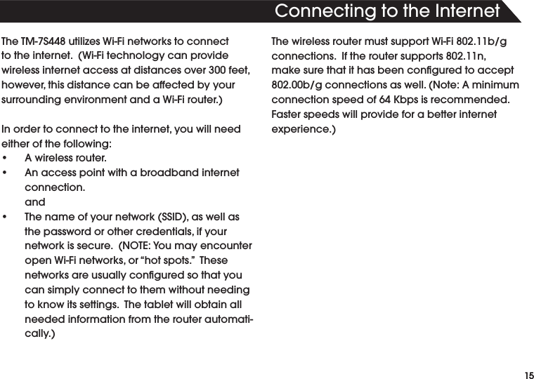 15ThisistextfortheHeadline.TheTM-7S448utilizesWi-Finetworkstoconnecttotheinternet.(Wi-Fitechnologycanprovidewirelessinternetaccessatdistancesover300feet,however,thisdistancecanbeaffectedbyyoursurroundingenvironmentandaWi-Firouter.)Inordertoconnecttotheinternet,youwillneedeither of the following:• Awirelessrouter.• Anaccesspointwithabroadbandinternetconnection.  and• Thenameofyournetwork(SSID),aswellasthepasswordorothercredentials,ifyournetworkissecure.(NOTE:YoumayencounteropenWi-Finetworks,or“hotspots.”Thesenetworksareusuallyconguredsothatyoucan simply connect to them without needing toknowitssettings.Thetabletwillobtainallneeded information from the router automati-cally.)ThewirelessroutermustsupportWi-Fi802.11b/gconnections.Iftheroutersupports802.11n,makesurethatithasbeenconguredtoaccept802.00b/gconnectionsaswell.(Note:Aminimumconnectionspeedof64Kbpsisrecommended.Faster speeds will provide for a better internet experience.)15ConnectingtotheInternet