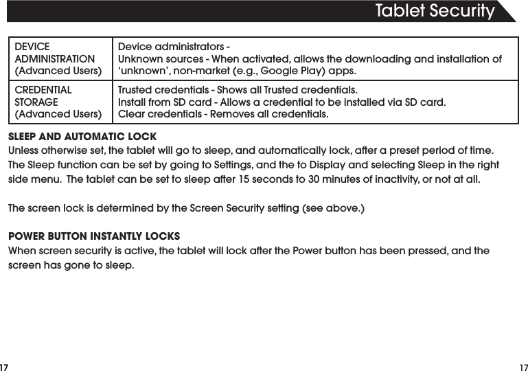 17TabletSecurity17DEVICEADMINISTRATION(AdvancedUsers)Deviceadministrators-Unknownsources-Whenactivated,allowsthedownloadingandinstallationof‘unknown’,non-market(e.g.,GooglePlay)apps.CREDENTIALSTORAGE(AdvancedUsers)Trustedcredentials-ShowsallTrustedcredentials.InstallfromSDcard-AllowsacredentialtobeinstalledviaSDcard.Clearcredentials-Removesallcredentials.SLEEP AND AUTOMATIC LOCKUnlessotherwiseset,thetabletwillgotosleep,andautomaticallylock,afterapresetperiodoftime.TheSleepfunctioncanbesetbygoingtoSettings,andthetoDisplayandselectingSleepintherightsidemenu.Thetabletcanbesettosleepafter15secondsto30minutesofinactivity,ornotatall.ThescreenlockisdeterminedbytheScreenSecuritysetting(seeabove.)POWER BUTTON INSTANTLY LOCKSWhenscreensecurityisactive,thetabletwilllockafterthePowerbuttonhasbeenpressed,andthescreen has gone to sleep.17