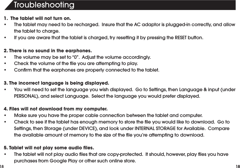 18Troubleshooting181.  The tablet will not turn on.• Thetabletmayneedtoberecharged.InsurethattheACadaptorisplugged-incorrectly,andallowthe tablet to charge.• Ifyouareawarethatthetabletischarged,tryresettingitbypressingtheRESETbutton.2. There is no sound in the earphones.• Thevolumemaybesetto“0”.Adjustthevolumeaccordingly.• Checkthevolumeoftheleyouareattemptingtoplay.• Conrmthattheearphonesareproperlyconnectedtothetablet.3. The incorrect language is being displayed.• Youwillneedtosetthelanguageyouwishdisplayed.GotoSettings,thenLanguage&amp;input(underPERSONAL),andselectLanguage.Selectthelanguageyouwouldpreferdisplayed.4. Files will not download from my computer.• Makesureyouhavethepropercableconnectionbetweenthetabletandcomputer.• Checktoseeifthetablethasenoughmemorytostoretheleyouwouldliketodownload.GotoSettings,thenStorage(underDEVICE),andlookunderINTERNALSTORAGEforAvailable.Comparetheavailableamountofmemorytothesizeoftheleyou’reattemptingtodownload.5. Tablet will not play some audio ﬁles.• Thetabletwillnotplayaudiolesthatarecopy-protected.Itshould,however,playlesyouhavepurchasesfromGooglePlayorothersuchonlinestore.18