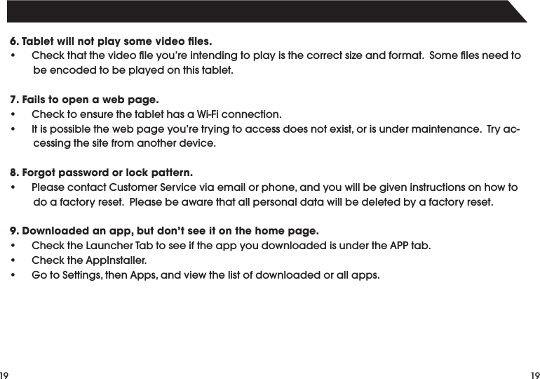 19196. Tablet will not play some video ﬁles.• Checkthatthevideoleyou’reintendingtoplayisthecorrectsizeandformat.Somelesneedtobe encoded to be played on this tablet.7. Fails to open a web page.• ChecktoensurethetablethasaWi-Ficonnection.• Itispossiblethewebpageyou’retryingtoaccessdoesnotexist,orisundermaintenance.Tryac-cessing the site from another device.8. Forgot password or lock pattern.• PleasecontactCustomerServiceviaemailorphone,andyouwillbegiveninstructionsonhowtodo a factory reset.  Please be aware that all personal data will be deleted by a factory reset.9. Downloaded an app, but don’t see it on the home page.• ChecktheLauncherTabtoseeiftheappyoudownloadedisundertheAPPtab.• ChecktheAppInstaller.• GotoSettings,thenApps,andviewthelistofdownloadedorallapps.