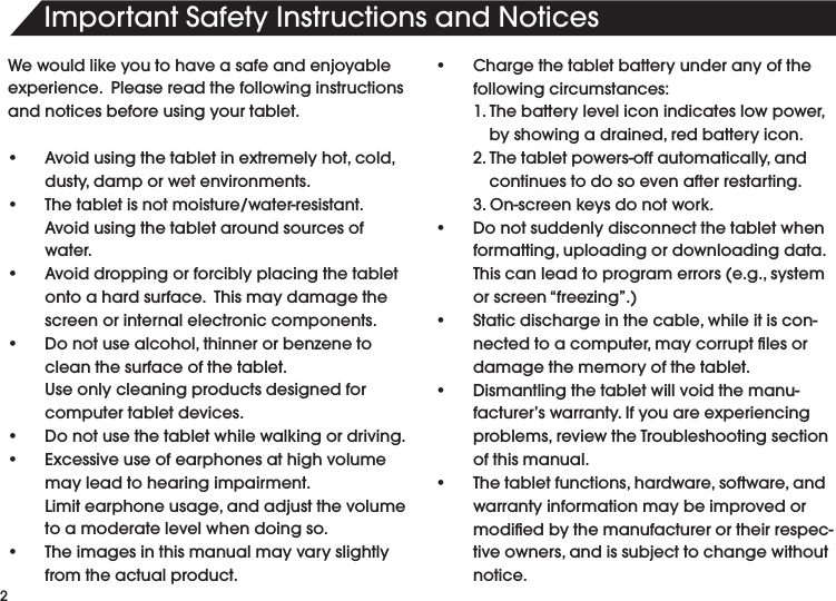 2Important Safety Instructions and NoticesWe would like you to have a safe and enjoyable experience.  Please read the following instructions and notices before using your tablet.• Avoidusingthetabletinextremelyhot,cold,dusty,damporwetenvironments.• Thetabletisnotmoisture/water-resistant.Avoidusingthetabletaroundsourcesofwater.• Avoiddroppingorforciblyplacingthetabletontoahardsurface.Thismaydamagethescreen or internal electronic components.• Donotusealcohol,thinnerorbenzenetoclean the surface of the tablet.    Use only cleaning products designed for computer tablet devices.• Donotusethetabletwhilewalkingordriving.• Excessiveuseofearphonesathighvolumemay lead to hearing impairment.   Limitearphoneusage,andadjustthevolumeto a moderate level when doing so.• Theimagesinthismanualmayvaryslightlyfrom the actual product. • Chargethetabletbatteryunderanyofthefollowing circumstances: 1.Thebatteryleveliconindicateslowpower, byshowingadrained,redbatteryicon. 2.Thetabletpowers-offautomatically,and  continues to do so even after restarting. 3.On-screenkeysdonotwork.• Donotsuddenlydisconnectthetabletwhenformatting,uploadingordownloadingdata.Thiscanleadtoprogramerrors(e.g.,systemorscreen“freezing”.)• Staticdischargeinthecable,whileitiscon-nectedtoacomputer,maycorruptlesordamage the memory of the tablet.• Dismantlingthetabletwillvoidthemanu-facturer’s warranty. If you are experiencing problems,reviewtheTroubleshootingsectionof this manual.• Thetabletfunctions,hardware,software,andwarranty information may be improved or modiedbythemanufacturerortheirrespec-tiveowners,andissubjecttochangewithoutnotice.