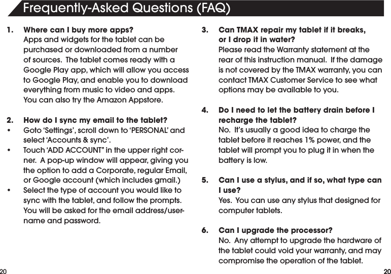 20Frequently-AskedQuestions(FAQ)201.   Where can I buy more apps? Appsandwidgetsforthetabletcanbepurchased or downloaded from a number ofsources.ThetabletcomesreadywithaGooglePlayapp,whichwillallowyouaccesstoGooglePlay,andenableyoutodownloadeverything from music to video and apps.  YoucanalsotrytheAmazonAppstore.2.   How do I sync my email to the tablet?• Goto‘Settings’,scrolldownto‘PERSONAL’andselect‘Accounts&amp;sync’.• Touch‘ADDACCOUNT”intheupperrightcor-ner.Apop-upwindowwillappear,givingyoutheoptiontoaddaCorporate,regularEmail,orGoogleaccount(whichincludesgmail.)• Selectthetypeofaccountyouwouldliketosyncwiththetablet,andfollowtheprompts.Youwillbeaskedfortheemailaddress/user-name and password.3.   Can TMAX repair my tablet if it breaks,     or I drop it in water?  Please read the Warranty statement at the rear of this instruction manual.  If the damage isnotcoveredbytheTMAXwarranty,youcancontactTMAXCustomerServicetoseewhatoptions may be available to you.4.   Do I need to let the battery drain before I recharge the tablet?  No.  It’s usually a good idea to charge the tabletbeforeitreaches1%power,andthetablet will prompt you to plug it in when the battery is low.5.   Can I use a stylus, and if so, what type can I use? Yes.Youcanuseanystylusthatdesignedforcomputer tablets.6.   Can I upgrade the processor? No.Anyattempttoupgradethehardwareofthetabletcouldvoidyourwarranty,andmaycompromise the operation of the tablet.20