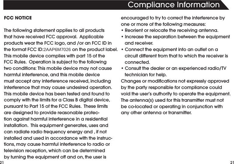 21ComplianceInformation21FCC NOTICEThefollowingstatementappliestoallproductsthathavereceivedFCCapproval.ApplicableproductsweartheFCClogo,and/oranFCCIDintheformatFCCID:2AAP6M7026ontheproductlabel.Thismobiledevicecomplieswithpart15oftheFCCRules.Operationissubjecttothefollowingtwoconditions:Thismobiledevicemaynotcauseharmfulinterference,andthismobiledevicemustacceptanyinterferencereceived,includinginterference that may cause undesired operation.  ThismobiledevicehasbeentestedandfoundtocomplywiththelimitsforaClassBdigitaldevice,pursuanttoPart15oftheFCCRules.Theselimitsare designed to provide reasonable protec-tion against harmful interference in a residential installation.Thisequipmentgenerates,usesandcanradiateradiofrequencyenergyand,ifnotinstalled and used in accordance with the instruc-tions,maycauseharmfulinterferencetoradioortelevisionreception,whichcanbedeterminedbyturningtheequipmentoffandon,theuserisencouraged to try to correct the interference by one or more of the following measures:•Reorientorrelocatethereceivingantenna.•Increasetheseparationbetweentheequipmentand receiver.•Connecttheequipmentintoanoutletonacircuit different from that to which the receiver is connected.•Consultthedealeroranexperiencedradio/TVtechnician for help.Changesormodicationsnotexpresslyapprovedby the party responsible for compliance could voidtheuser’sauthoritytooperatetheequipment.Theantenna(s)usedforthistransmittermustnotbeco-locatedoroperatinginconjunctionwithany other antenna or transmitter.