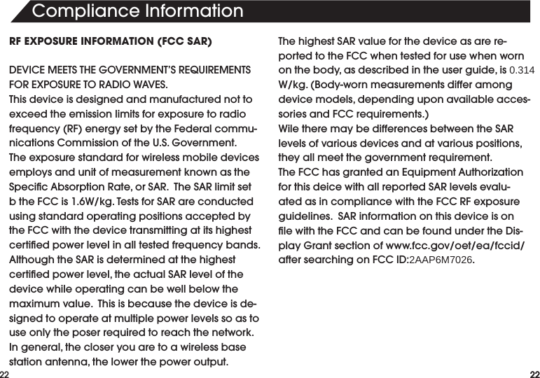 22ComplianceInformation22RF EXPOSURE INFORMATION (FCC SAR)DEVICEMEETSTHEGOVERNMENT’SREQUIREMENTSFOREXPOSURETORADIOWAVES.Thisdeviceisdesignedandmanufacturednottoexceed the emission limits for exposure to radio frequency(RF)energysetbytheFederalcommu-nicationsCommissionoftheU.S.Government.Theexposurestandardforwirelessmobiledevicesemploys and unit of measurement known as the SpecicAbsorptionRate,orSAR.TheSARlimitsetbtheFCCis1.6W/kg.TestsforSARareconductedusing standard operating positions accepted by theFCCwiththedevicetransmittingatitshighestcertiedpowerlevelinalltestedfrequencybands.AlthoughtheSARisdeterminedatthehighestcertiedpowerlevel,theactualSARlevelofthedevice while operating can be well below the maximumvalue.Thisisbecausethedeviceisde-signed to operate at multiple power levels so as to useonlytheposerrequiredtoreachthenetwork.Ingeneral,thecloseryouaretoawirelessbasestationantenna,thelowerthepoweroutput.ThehighestSARvalueforthedeviceasarere-portedtotheFCCwhentestedforusewhenwornonthebody,asdescribedintheuserguide,is0.314W/kg.(Body-wornmeasurementsdifferamongdevicemodels,dependinguponavailableacces-soriesandFCCrequirements.)WiletheremaybedifferencesbetweentheSARlevelsofvariousdevicesandatvariouspositions,theyallmeetthegovernmentrequirement.TheFCChasgrantedanEquipmentAuthorizationforthisdeicewithallreportedSARlevelsevalu-atedasincompliancewiththeFCCRFexposureguidelines.SARinformationonthisdeviceisonlewiththeFCCandcanbefoundundertheDis-playGrantsectionofwww.fcc.gov/oet/ea/fccid/aftersearchingonFCCID:2AAP6M7026.22