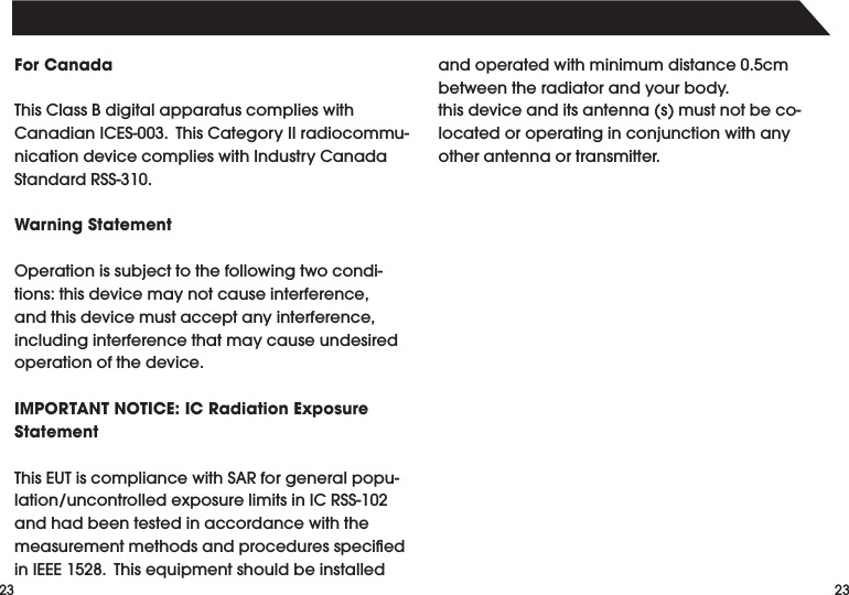 2323For CanadaThisClassBdigitalapparatuscomplieswithCanadianICES-003.ThisCategoryIIradiocommu-nicationdevicecomplieswithIndustryCanadaStandardRSS-310.Warning StatementOperation is subject to the following two condi-tions:thisdevicemaynotcauseinterference,andthisdevicemustacceptanyinterference,including interference that may cause undesired operation of the device.IMPORTANT NOTICE: IC Radiation Exposure StatementThisEUTiscompliancewithSARforgeneralpopu-lation/uncontrolledexposurelimitsinICRSS-102and had been tested in accordance with the measurementmethodsandproceduresspeciedinIEEE1528.Thisequipmentshouldbeinstalledandoperatedwithminimumdistance0.5cmbetween the radiator and your body.thisdeviceanditsantenna(s)mustnotbeco-located or operating in conjunction with any other antenna or transmitter.