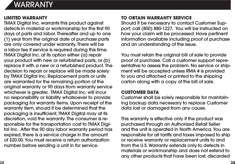 24WARRANTY24LIMITED WARRANTYTMAXDigitalInc.warrantsthisproductagainstdefectsinmaterialorworkmanshipfortherst90daysofpartsandlabor.Thereafteranduptoone(1)yearfromtheoriginaldateofpurchasepartsareonlycoveredunderwarranty.Therewillbealaborfeeifserviceisrequiredduringthistime.TMAXDigitalInc.atitsoptioneither(a)repairyourproductwithneworrefurbishedparts,or(b)replaceitwithaneworarefurbishedproduct.Thedecision to repair or replace will be made solely byTMAXDigitalInc.Replacementpartsorunitsare warranted for the remaining portion of the originalwarrantyor90daysfromwarrantyservicewhicheverisgreater.TMAXDigitalInc.willincurno responsibility or liability whatsoever to provide packaging for warranty items. Upon receipt of the warrantyitem,shoulditbedeterminedthatthepackagingisinsufcient,TMAXDigitalmayatitsdiscretion,voidthewarranty.Theconsumerisre-sponsibleforthetransportationcosttoTMAXDigi-talInc.Afterthe90daylaborwarrantyperiodhasexpired,thereisaservicechargeintheamountof$20.00.Youmustreceiveareturnauthorizationnumber before sending a unit in for service.TO OBTAIN WARRANTY SERVICEShoulditbenecessarytocontactCustomerSup-port,call(800)880-1227.Youwillbeinstructedonhow your claim will be processed. Have pertinent information available including proof of purchase and an understanding of the issue.Youmustretaintheoriginalbillofsaletoprovideproofofpurchase.Callacustomersupportrepre-sentative to assess the problem. No service or ship-mentwillbeacceptedunlessRMA#isprovidedto you and attached or printed to the shipping carton along with a copy of the bill of sale.  CUSTOMER DATACustomershallbesolelyresponsibleformaintain-ingbackupdatanecessarytoreplaceCustomerdata lost or damaged from any cause. ThiswarrantyiseffectiveonlyiftheproductwaspurchasedthroughanAuthorizedRetailSellerandtheunitisoperatedinNorthAmerica.Youareresponsible for all tariffs and taxes imposed to ship or receive warranty or replacement units to and from the U.S. Warranty extends only to defects in materials or workmanship and does not extend to anyotherproductsthathavebeenlost,discarded24