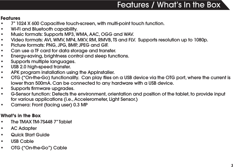 3Features/What’sIntheBoxFeatures• 7”1024X600Capacitivetouch-screen,withmulti-pointtouchfunction.• Wi-FiandBluetoothcapability.• Musicformats:SupportsMP3,WMA,AAC,OGGandWAV.• Videoformats:AVI,WMV,MP4,MKV,RM,RMVB,TSandFLV.Supportsresolutionupto1080p.• Pictureformats:PNG,JPG,BMP,JPEGandGIF.• CanuseaTFcardfordatastorageandtransfer.• Energy-saving,brightnesscontrolandsleepfunctions.• Supportsmultiplelanguages.• USB2.0high-speedtransfer.• APKprograminstallationusingtheAppInstaller.• OTG(“On-the-Go)functionality.CanplaylesonaUSBdeviceviatheOTGport,wherethecurrentislowerthan500mA.CanbeconnectedtoanyhardwarewithaUSBdevice.• Supportsrmwareupgrades.• G-Sensorfunction:Detectstheenvironment,orientationandpositionofthetablet,toprovideinputforvariousapplications(i.e.,Accelerometer,LightSensor.)• Camera:Front(facinguser)0.3MPWhat’s in the Box• TheTMAXTM-7S4487”Tablet• ACAdapter• QuickStartGuide• USBCable• OTG(“On-the-Go”)Cable