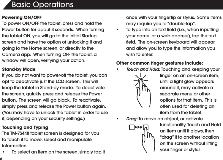 6BasicOperationsPowering ON/OFFTopowerON/OFFthetablet,pressandholdthePower button for about 3 seconds.  When turning thetabletON,youwillgototheinitialStartupscreen and have the option of unlocking it and goingtotheHomescreen,ordirectlytotheCameraapp.WhenturningOFFthetablet,awindowwillopen,verifyingyouraction.Stand-by ModeIfyoudonotwanttopower-offthetablet,youcanopttodeactivatejusttheLCDscreen.ThiswillkeepthetabletinStand-bymode.Todeactivatethescreen,quicklypressandreleasethePowerbutton.Thescreenwillgoblack.Toreactivate,simply press and release the Power button again.  (Youmayhavetounlockthetabletinordertouseit,dependingonyoursecuritysettings.)Touching and TypingTheTM-7S448tabletscreenisdesignedforyoutotouchittomove,selectandmanipulateinformation.• Toselectanitemonthescreen,simplytapitoncewithyourngertiporstylus.Someitemsmayrequireyouto“double-tap”.• Totypeintoantexteld(i.e.,wheninputtingyourname,orawebaddress),tapthetexteld.Theon-screenkeyboardwillappear,and allow you to type the information you wish to enter.Other common ﬁnger gestures include:• Touch and Hold:Touchingandkeepingyourngeronanon-screenitem,until a light glow appears aroundit,mayactivateaseparate menu or other optionsforthatitem.Thisisoften used for deleting an item from the tablet.• Drag:Tomoveanobject,oractivatefunctionality,TouchandHoldanitemuntilitglows,then“drag”ittoanotherlocationon the screen without lifting yourngerorstylus.  