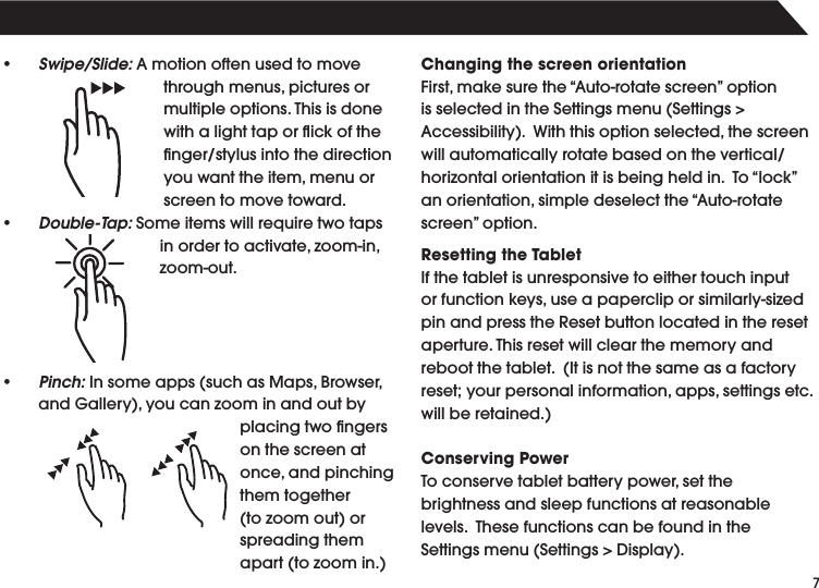 7• Swipe/Slide:Amotionoftenusedtomovethroughmenus,picturesormultipleoptions.Thisisdonewith a light tap or ﬂick of the nger/stylusintothedirectionyouwanttheitem,menuorscreen to move toward.• Double-Tap:Someitemswillrequiretwotapsinordertoactivate,zoom-in,zoom-out.• Pinch:Insomeapps(suchasMaps,Browser,andGallery),youcanzoominandoutbyplacingtwongerson the screen at once,andpinchingthem together (tozoomout)orspreading them apart(tozoomin.)Changing the screen orientationFirst,makesurethe“Auto-rotatescreen”optionisselectedintheSettingsmenu(Settings&gt;Accessibility).Withthisoptionselected,thescreenwillautomaticallyrotatebasedonthevertical/horizontalorientationitisbeingheldin.To“lock”anorientation,simpledeselectthe“Auto-rotatescreen”option.Resetting the TabletIf the tablet is unresponsive to either touch input orfunctionkeys,useapapercliporsimilarly-sizedpinandpresstheResetbuttonlocatedintheresetaperture.Thisresetwillclearthememoryandrebootthetablet.(Itisnotthesameasafactoryreset;yourpersonalinformation,apps,settingsetc.willberetained.)Conserving PowerToconservetabletbatterypower,setthebrightness and sleep functions at reasonable levels.ThesefunctionscanbefoundintheSettingsmenu(Settings&gt;Display).