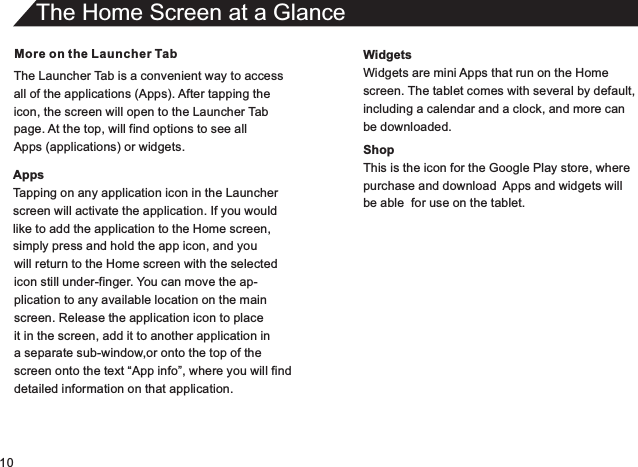 10More on the Launcher TabThe Launcher Tab is a convenient way to accessall of the applications (Apps). After tapping theicon, the screen will open to the Launcher Tabpage. At the top, will find options to see allApps (applications) or widgets.AppsTapping on any application icon in the Launcherscreen will activate the application. If you wouldlike to add the application to the Home screen,simply press and hold the app icon, and youThe Home Screen at a Glancewill return to the Home screen with the selectedicon still under-finger. You can move the ap-plication to any available location on the mainscreen. Release the application icon to placeit in the screen, add it to another application in a separate sub-window,or onto the top of thescreen onto the text “App info”, where you will finddetailed information on that application.WidgetsWidgets are mini Apps that run on the Homescreen. The tablet comes with several by default,including a calendar and a clock, and more canbe downloaded.ShopThis is the icon for the Google Play store, wherepurchase and download  Apps and widgets willbe able  for use on the tablet.