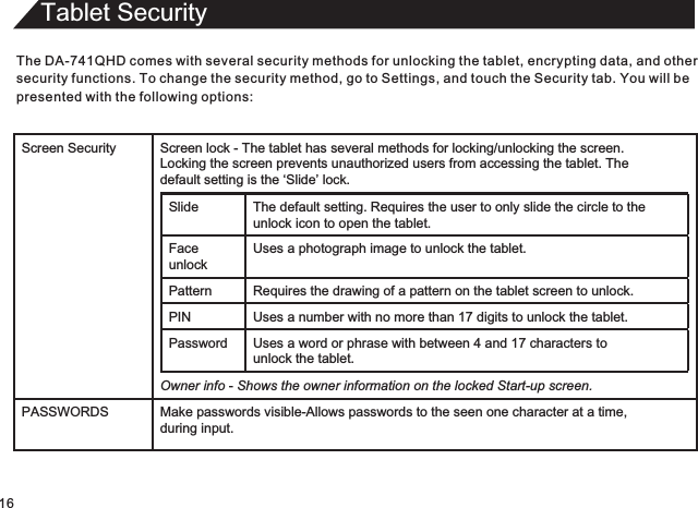 Tablet SecurityThe DA-741QHD comes with several security methods for unlocking the tablet, encrypting data, and othersecurity functions. To change the security method, go to Settings, and touch the Security tab. You will bepresented with the following options:16Screen Security Screen lock - The tablet has several methods for locking/unlocking the screen.  Locking the screen prevents unauthorized users from accessing the tablet. The  default setting is the ‘Slide’ lock.Slide The default setting.   Requires the user to only slide the circle to theunlock icon to open the tablet.Face unlockUses a photograph image to unlock the tablet.Pattern Requires the drawing of a pattern on the tablet screen to unlock. PIN Uses a number with no more than 17 digits to unlock the tablet.Password Uses a word or phrase with between 4 and 17 characters tounlock the tablet.Owner info - Shows the owner information on the locked Start-up screen.PASSWORDS Make passwords visible-Allows passwords to the seen one character at a time,during input.