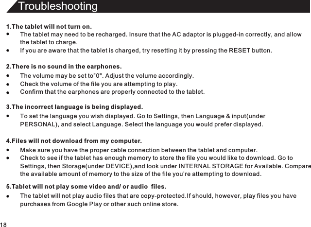 Troubleshooting181.The tablet will not turn on.The tablet may need to be recharged. Insure that the AC adaptor is plugged-in correctly, and allowthe tablet to charge.If you are aware that the tablet is charged, try resetting it by pressing the RESET button.2.There is no sound in the earphones.The volume may be set to”0&quot;. Adjust the volume accordingly.Check the volume of the file you are attempting to play.Confirm that the earphones are properly connected to the tablet.3.The incorrect Ianguage is being displayed.To set the language you wish displayed. Go to Settings, then Language &amp; input(underPERSONAL), and select Language. Select the language you would prefer displayed.4.Files will not download from my computer.Make sure you have the proper cable connection between the tablet and computer.Check to see if the tablet has enough memory to store the file you would like to download. Go toSettings, then Storage(under DEVICE),and look under INTERNAL STORAGE for Available. Comparethe available amount of memory to the size of the file you’re attempting to download.5.Tablet will not play some video and/ or audio  files.The tablet will not play audio files that are copy-protected.If should, however, play files you havepurchases from Google Play or other such online store.