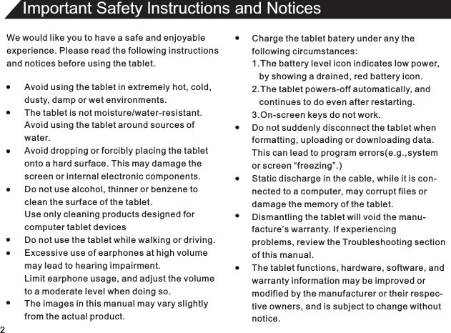 We would like you to have a safe and enjoyableexperience. Please read the following instructionsand notices before using the tablet.Avoid using the tablet in extremely hot, cold,dusty, damp or wet environments.The tablet is not moisture/water-resistant.Avoid using the tablet around sources ofwater.Avoid dropping or forcibly placing the tabletonto a hard surface. This may damage thescreen or internal electronic components.Do not use alcohol, thinner or benzene toclean the surface of the tablet.Use only cleaning products designed forcomputer tablet devicesDo not use the tablet while walking or driving.Excessive use of earphones at high volumemay lead to hearing impairment.Limit earphone usage, and adjust the volumeto a moderate level when doing so.The images in this manual may vary slightlyfrom the actual product.Charge the tablet batery under any thefollowing circumstances:1.The battery level icon indicates low power,   by showing a drained, red battery icon.2.The tablet powers-off automatically, and   continues to do even after restarting.3.On-screen keys do not work.Do not suddenly disconnect the tablet whenformatting, uploading or downloading data.This can lead to program errors(e.g.,systemor screen “freezing”.)Static discharge in the cable, while it is con-nected to a computer, may corrupt files ordamage the memory of the tablet.Dismantling the tablet will void the manu-facture’s warranty. If experiencingproblems, review the Troubleshooting sectionof this manual.The tablet functions, hardware, software, andwarranty information may be improved ormodified by the manufacturer or their respec-tive owners, and is subject to change withoutnotice.2Important Safety lnstructions and Notices 