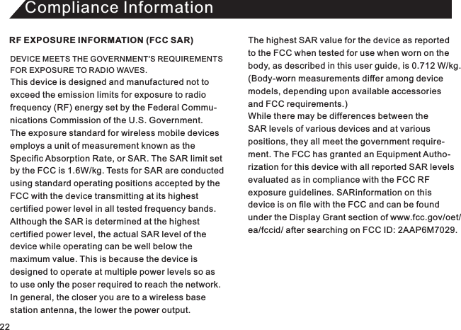 Compliance InformationDEVICE MEETS THE GOVERNMENT&apos;S REQUIREMENTS FOR EXPOSURE TO RADIO WAVES. This device is designed and manufactured not toexceed the emission limits for exposure to radio frequency (RF) energy set by the Federal Commu-nications Commission of the U.S. Government.The exposure standard for wireless mobile devices employs a unit of measurement known as theSpecific Absorption Rate, or SAR. The SAR limit set by the FCC is 1.6W/kg. Tests for SAR are conducted using standard operating positions accepted by theFCC with the device transmitting at its highest certified power level in all tested frequency bands. Although the SAR is determined at the highest certified power level, the actual SAR level of the device while operating can be well below the maximum value. This is because the device is designed to operate at multiple power levels so asto use only the poser required to reach the network.In general, the closer you are to a wireless base station antenna, the lower the power output.RF EXPOSURE INFORMATION (FCC SAR) The highest SAR value for the device as reported to the FCC when tested for use when worn on thebody, as described in this user guide, is 0.712 W/kg. (Body-worn measurements differ among device models, depending upon available accessories and FCC requirements.) While there may be differences between the SAR levels of various devices and at variouspositions, they all meet the government require-ment. The FCC has granted an Equipment Autho-rization for this device with all reported SAR levelsevaluated as in compliance with the FCC RFexposure guidelines. SARinformation on this device is on file with the FCC and can be foundunder the Display Grant section of www.fcc.gov/oet/ea/fccid/ after searching on FCC ID: 2AAP6M7029. 22