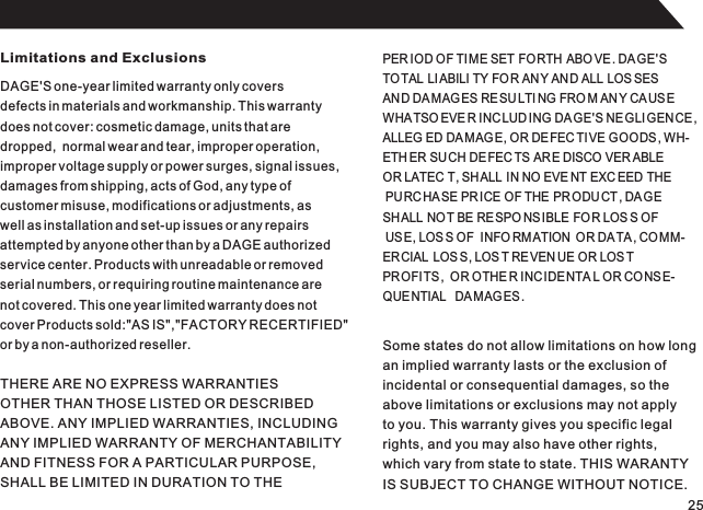 Limitations and ExclusionsDAGE&apos;S one-year limited warranty only coversdefects in materials and workmanship. This warrantydoes not cover: cosmetic damage, units that aredropped,  normal wear and tear, improper operation,improper voltage supply or power surges, signal issues,damages from shipping, acts of God, any type ofcustomer misuse, modifications or adjustments, aswell as installation and set-up issues or any repairsattempted by anyone other than by a DAGE authorizedservice center. Products with unreadable or removedserial numbers, or requiring routine maintenance arenot covered. This one year limited warranty does notcover Products sold:&quot;AS IS&quot;,&quot;FACTORY RECERTIFIED&quot;or by a non-authorized reseller.PER IOD OF TIME SET FORTH ABO VE . DAGE&apos;STOTAL  LIABILI TY FO R AN Y AND ALL LOS SESAND DA MAG ES RE SU LTI NG FRO M ANY CA US EWHATSOEVE R INCLUD ING DAGE&apos;S NEGLIGENCE,ALLEG ED DA MAG E, OR DEFEC TIVE GOODS, WH-ETH ER SU CH DE FEC TS AR E DISCO VER ABLE  OR LATEC T, SHALL IN NO EVE NT EXC EED THE PURCHA SE PR ICE OF THE  PR ODU CT , DAGE SHALL NOT BE RESPO NS IBLE FOR LOS S OF USE, LOS S OF  INFO RM ATION  OR DA TA , CO MM-ERCIAL  LOS S, LOS T REVEN UE OR LOS T PROFITS ,  OR OTHE R INC IDENTA L OR CONS E-QUENTIAL   DA MAGES .THERE ARE NO EXPRESS WARRANTIESOTHER THAN THOSE LISTED OR DESCRIBEDABOVE. ANY IMPLIED WARRANTIES, INCLUDINGANY IMPLIED WARRANTY OF MERCHANTABILITYAND FITNESS FOR A PARTICULAR PURPOSE,SHALL BE LIMITED IN DURATION TO THESome states do not allow limitations on how longan implied warranty lasts or the exclusion ofincidental or consequential damages, so theabove limitations or exclusions may not applyto you. This warranty gives you specific legalrights, and you may also have other rights,which vary from state to state. THIS WARANTYIS SUBJECT TO CHANGE WITHOUT NOTICE.25