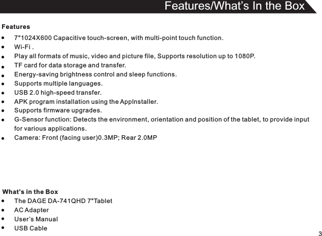 Features7&quot;1024X600 Capacitive touch-screen, with multi-point touch function.Wi-Fi .Play all formats of music, video and picture file, Supports resolution up to 1080P.TF card for data storage and transfer.Energy-saving brightness control and sleep functions.Supports multiple languages.USB 2.0 high-speed transfer.APK program installation using the Applnstaller.Supports firmware upgrades.G-Sensor function: Detects the environment, orientation and position of the tablet, to provide inputfor various applications.Camera: Front (facing user)0.3MP; Rear 2.0MPThe DAGE DA-741QHD 7&quot;TabletAC AdapterUser’s ManualUSB Cable3Features/What’s In the Box What’s in the Box
