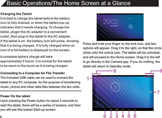 8Charging the TabletIt is best to charge the tablet before the batteryicon is fully drained, or when the tablet pop-upindicates that it needs charging. To charge thetablet, plugin the AC adapter to a convenient outlet, then plug-in the tablet to the AC adapter.If the tablet is on, the battery icon will pulse, showingthat it is being charged. If is fully charged when an icon of a full battery is displayed on the screen.Connecting to a Computer for File TransferThe included USB cable can be used to connect thetablet to any PC computer, for the purpose of transferringmusic, picture and other data files between the two units.Power On the tabletUpon pressing the Power button for about 3 seconds to start the tablet, there will be a series of screens, and thenyou will see this locked Start-up screen:Basic Operations/The Home Screen at a GlanceA complete battery charge will takeapproximately 5 hours. It is normal for the tabletto be warm to the touch as it is being charged.Press and hold your finger on the lock icon, and twooptions will appear. Drag it to the right, so that the circleclicks onto the unlock icon. The tablet will be unlocked,and will proceed to the Home screen. Drag it to the leftto go directly to the Camera app. If you do nothing, thetablet will return to Standby mode.1623456789