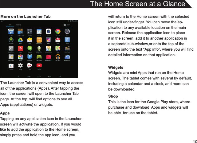 10More on the Launcher TabThe Launcher Tab is a convenient way to accessall of the applications (Apps). After tapping theicon, the screen will open to the Launcher Tabpage. At the top, will find options to see allApps (applications) or widgets.AppsTapping on any application icon in the Launcherscreen will activate the application. If you wouldlike to add the application to the Home screen,simply press and hold the app icon, and youThe Home Screen at a Glancewill return to the Home screen with the selectedicon still under-finger. You can move the ap-plication to any available location on the mainscreen. Release the application icon to placeit in the screen, add it to another application in a separate sub-window,or onto the top of thescreen onto the text “App info”, where you will finddetailed information on that application.WidgetsWidgets are mini Apps that run on the Homescreen. The tablet comes with several by default,including a calendar and a clock, and more canbe downloaded.ShopThis is the icon for the Google Play store, wherepurchase and download  Apps and widgets willbe able  for use on the tablet.