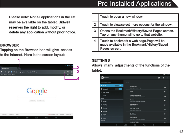 12Please note: Not all applications in the listmay be available on the tablet. Bidwellreserves the right to add, modify, or delete any application without prior notice.BROWSERPre-Installed ApplicationsTapping on the Browser icon will give  accessto the internet. Here is the screen layout:1 Touch to open a new window.2Touch to view/select more options for the window.3 Opens the Bookmark/History/Saved Pages screen.Tap on any thumbnail to go to that website.4 Touch to bookmark a web page.Page will be  made available in the Bookmark/History/Saved SETTINGSAllows  many  adjustments of the functions of thetablet.Pages screen.1234