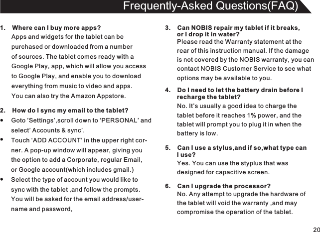 201.    Where can I buy more apps?Apps and widgets for the tablet can bepurchased or downloaded from a numberof sources. The tablet comes ready with a Google Play, app, which will allow you accessto Google Play, and enable you to downloadeverything from music to video and apps.You can also try the Amazon Appstore.Frequently-Asked Questions(FAQ)2.    How do I sync my email to the tablet?Goto ’Settings’,scroll down to ‘PERSONAL’ andselect’ Accounts &amp; sync’.Touch ‘ADD ACCOUNT’ in the upper right cor-ner. A pop-up window will appear, giving youthe option to add a Corporate, regular Email,or Google account(which includes gmail.)Select the type of account you would like tosync with the tablet ,and follow the prompts.You will be asked for the email address/user-name and password,3.    Can NOBIS repair my tablet if it breaks,       or I drop it in water?Please read the Warranty statement at therear of this instruction manual. If the damageis not covered by the NOBIS warranty, you cancontact NOBIS Customer Service to see whatoptions may be available to you.4.    Do I need to let the battery drain before I        recharge the tablet?No. It’s usually a good idea to charge thetablet before it reaches 1% power, and thetablet will prompt you to plug it in when thebattery is low.5.    Can I use a stylus,and if so,what type can       I use?Yes. You can use the styplus that was designed for capacitive screen.6.    Can I upgrade the processor?No. Any attempt to upgrade the hardware of the tablet will void the warranty ,and maycompromise the operation of the tablet.