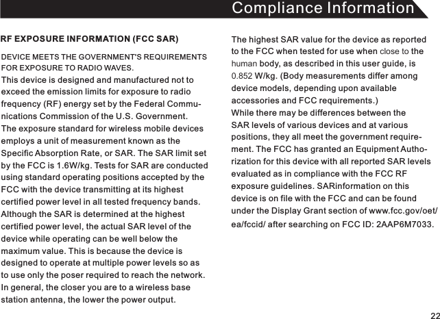 Compliance InformationDEVICE MEETS THE GOVERNMENT&apos;S REQUIREMENTS FOR EXPOSURE TO RADIO WAVES. This device is designed and manufactured not toexceed the emission limits for exposure to radio frequency (RF) energy set by the Federal Commu-nications Commission of the U.S. Government.The exposure standard for wireless mobile devices employs a unit of measurement known as theSpecific Absorption Rate, or SAR. The SAR limit set by the FCC is 1.6W/kg. Tests for SAR are conducted using standard operating positions accepted by theFCC with the device transmitting at its highest certified power level in all tested frequency bands. Although the SAR is determined at the highest certified power level, the actual SAR level of the device while operating can be well below the maximum value. This is because the device is designed to operate at multiple power levels so asto use only the poser required to reach the network.In general, the closer you are to a wireless base station antenna, the lower the power output.RF EXPOSURE INFORMATION (FCC SAR) The highest SAR value for the device as reported to the FCC when tested for use when close to thehuman body, as described in this user guide, is 0.852 W/kg. (Body measurements differ among device models, depending upon available accessories and FCC requirements.) While there may be differences between the SAR levels of various devices and at variouspositions, they all meet the government require-ment. The FCC has granted an Equipment Autho-rization for this device with all reported SAR levelsevaluated as in compliance with the FCC RFexposure guidelines. SARinformation on this device is on file with the FCC and can be foundunder the Display Grant section of www.fcc.gov/oet/ea/fccid/ after searching on FCC ID:  . 2AAP6M703322