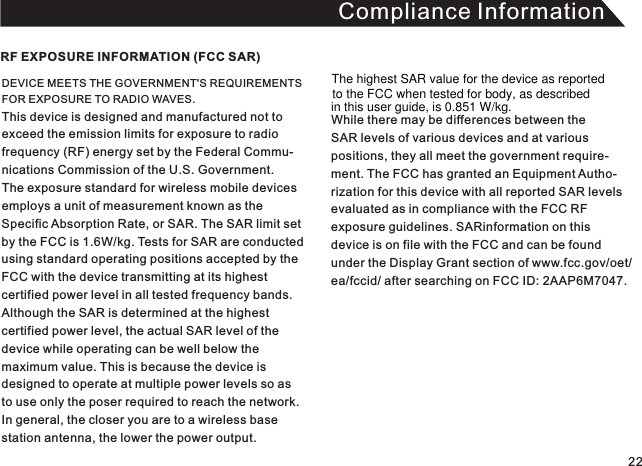 Compliance InformationDEVICE MEETS THE GOVERNMENT&apos;S REQUIREMENTS FOR EXPOSURE TO RADIO WAVES. This device is designed and manufactured not toexceed the emission limits for exposure to radio frequency (RF) energy set by the Federal Commu-nications Commission of the U.S. Government.The exposure standard for wireless mobile devices employs a unit of measurement known as theSpecific Absorption Rate, or SAR. The SAR limit set by the FCC is 1.6W/kg. Tests for SAR are conducted using standard operating positions accepted by theFCC with the device transmitting at its highest certified power level in all tested frequency bands. Although the SAR is determined at the highest certified power level, the actual SAR level of the device while operating can be well below the maximum value. This is because the device is designed to operate at multiple power levels so asto use only the poser required to reach the network.In general, the closer you are to a wireless base station antenna, the lower the power output.RF EXPOSURE INFORMATION (FCC SAR)While there may be differences between the SAR levels of various devices and at variouspositions, they all meet the government require-ment. The FCC has granted an Equipment Autho-rization for this device with all reported SAR levelsevaluated as in compliance with the FCC RFexposure guidelines. SARinformation on this device is on file with the FCC and can be foundunder the Display Grant section of www.fcc.gov/oet/ea/fccid/ after searching on FCC ID: 2AAP6M7047. 22The highest SAR value for the device as reported to the FCC when tested for body, as describedin this user guide, is 0.851 W/kg.