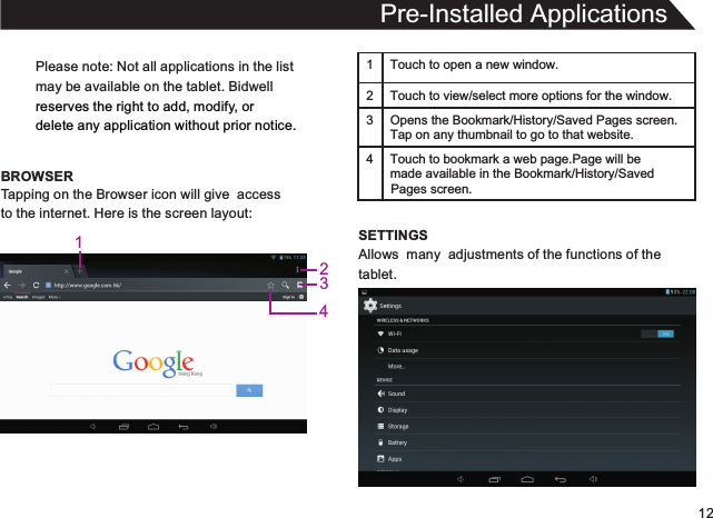 12Please note: Not all applications in the listmay be available on the tablet. Bidwellreserves the right to add, modify, or delete any application without prior notice.BROWSERPre-Installed ApplicationsTapping on the Browser icon will give  accessto the internet. Here is the screen layout:1 Touch to open a new window.2Touch to view/select more options for the window.3 Opens the Bookmark/History/Saved Pages screen.Tap on any thumbnail to go to that website.4 Touch to bookmark a web page.Page will be  made available in the Bookmark/History/Saved SETTINGSAllows  many  adjustments of the functions of thetablet.Pages screen.1234