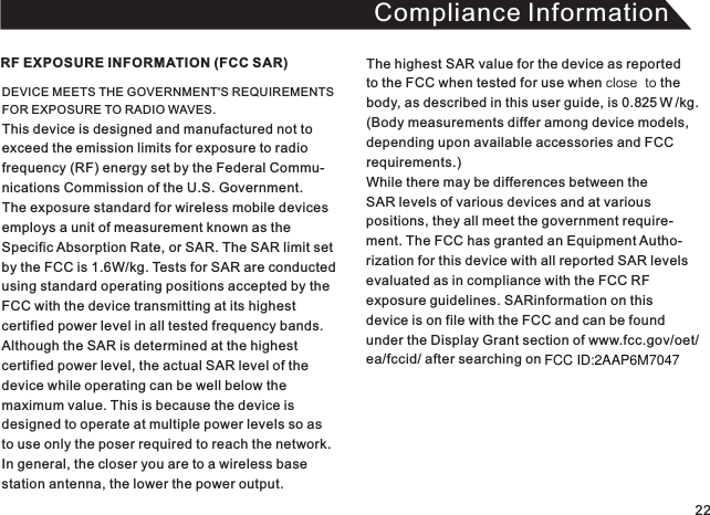 Compliance InformationDEVICE MEETS THE GOVERNMENT&apos;S REQUIREMENTS FOR EXPOSURE TO RADIO WAVES. This device is designed and manufactured not toexceed the emission limits for exposure to radio frequency (RF) energy set by the Federal Commu-nications Commission of the U.S. Government.The exposure standard for wireless mobile devices employs a unit of measurement known as theSpecific Absorption Rate, or SAR. The SAR limit set by the FCC is 1.6W/kg. Tests for SAR are conducted using standard operating positions accepted by theFCC with the device transmitting at its highest certified power level in all tested frequency bands. Although the SAR is determined at the highest certified power level, the actual SAR level of the device while operating can be well below the maximum value. This is because the device is designed to operate at multiple power levels so asto use only the poser required to reach the network.In general, the closer you are to a wireless base station antenna, the lower the power output.RF EXPOSURE INFORMATION (FCC SAR) The highest SAR value for the device as reported to the FCC when tested for use when close  to thebody, as described in this user guide, is 0.825   W /kg. (Body measurements differ among device models, depending upon available accessories and FCC requirements.) While there may be differences between the SAR levels of various devices and at variouspositions, they all meet the government require-ment. The FCC has granted an Equipment Autho-rization for this device with all reported SAR levelsevaluated as in compliance with the FCC RFexposure guidelines. SARinformation on this device is on file with the FCC and can be foundunder the Display Grant section of www.fcc.gov/oet/ea/fccid/ after searching on  22FCC ID:2AAP6M7047