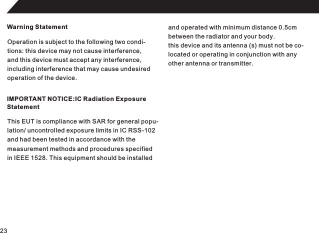 Warning StatementOperation is subject to the following two condi-tions: this device may not cause interference,and this device must accept any interference,including interference that may cause undesired operation of the device.IMPORTANT NOTICE:IC Radiation ExposureStatementThis EUT is compliance with SAR for general popu-lation/ uncontrolled exposure limits in IC RSS-102and had been tested in accordance with the measurement methods and procedures specifiedin IEEE 1528. This equipment should be installedand operated with minimum distance 0.5cmbetween the radiator and your body.this device and its antenna (s) must not be co-located or operating in conjunction with anyother antenna or transmitter.23
