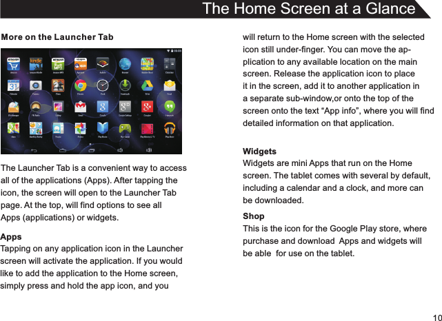 10More on the Launcher TabThe Launcher Tab is a convenient way to accessall of the applications (Apps). After tapping theicon, the screen will open to the Launcher Tabpage. At the top, will find options to see allApps (applications) or widgets.AppsTapping on any application icon in the Launcherscreen will activate the application. If you wouldlike to add the application to the Home screen,simply press and hold the app icon, and youThe Home Screen at a Glancewill return to the Home screen with the selectedicon still under-finger. You can move the ap-plication to any available location on the mainscreen. Release the application icon to placeit in the screen, add it to another application in a separate sub-window,or onto the top of thescreen onto the text “App info”, where you will finddetailed information on that application.WidgetsWidgets are mini Apps that run on the Homescreen. The tablet comes with several by default,including a calendar and a clock, and more canbe downloaded.ShopThis is the icon for the Google Play store, wherepurchase and download  Apps and widgets willbe able  for use on the tablet.