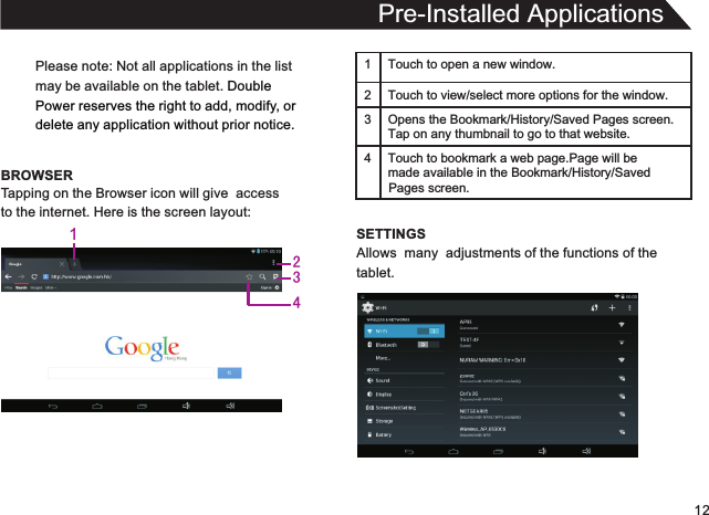 12Please note: Not all applications in the listmay be available on the tablet. Double Power reserves the right to add, modify, or delete any application without prior notice.BROWSERPre-Installed ApplicationsTapping on the Browser icon will give  accessto the internet. Here is the screen layout:1 Touch to open a new window.2Touch to view/select more options for the window.3 Opens the Bookmark/History/Saved Pages screen.Tap on any thumbnail to go to that website.4 Touch to bookmark a web page.Page will be  made available in the Bookmark/History/Saved SETTINGSAllows  many  adjustments of the functions of thetablet.Pages screen.1234