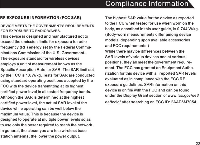 Compliance InformationDEVICE MEETS THE GOVERNMENT&apos;S REQUIREMENTS FOR EXPOSURE TO RADIO WAVES. This device is designed and manufactured not toexceed the emission limits for exposure to radio frequency (RF) energy set by the Federal Commu-nications Commission of the U.S. Government.The exposure standard for wireless devices employs a unit of measurement known as theSpecific Absorption Rate, or SAR. The SAR limit set by the FCC is 1.6W/kg. Tests for SAR are conducted using standard operating positions accepted by theFCC with the device transmitting at its highest certified power level in all tested frequency bands. Although the SAR is determined at the highest certified power level, the actual SAR level of the device while operating can be well below the maximum value. This is because the device is designed to operate at multiple power levels so asto use only the poser required to reach the network.In general, the closer you are to a wireless base station antenna, the lower the power output.RF EXPOSURE INFORMATION (FCC SAR) The highest SAR value for the device as reported to the FCC when tested for use when worn on thebody, as described in this user guide, is 0.744 W/kg. (Body-worn measurements differ among device models, depending upon available accessories and FCC requirements.) While there may be differences between the SAR levels of various devices and at variouspositions, they all meet the government require-ment. The FCC has granted an Equipment Autho-rization for this device with all reported SAR levelsevaluated as in compliance with the FCC RFexposure guidelines. SARinformation on this device is on file with the FCC and can be foundunder the Display Grant section of www.fcc.gov/oet/ea/fccid/ after searching on FCC ID:  . 2AAP6M705422