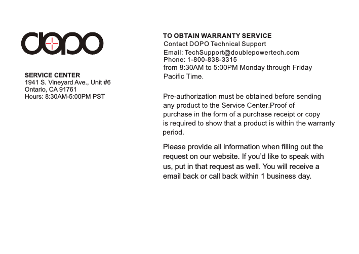 Please provide all information when filling out the request on our website. If you’d like to speak withus, put in that request as well. You will receive a email back or call back within 1 business day. TO OBTAIN WARRANTY SERVICEContact DOPO Technical SupportEmail: TechSupport@doublepowertech.comPhone: 1-800-838-3315SERVICE CENTERHours: 8:30AM-5:00PM PST1941 S. Vineyard Ave., Unit #6Ontario, CA 91761