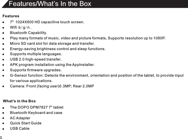 Features7&quot; 1024X600 HDBluetooth Keyboard and caseQuick Start Guide capacitive touch screen.Wifi b/g/n ..Play many formats of music, video and picture formats, Supports resolution up to 1080P.Micro SD card slot for data storage and transfer.Energy-saving brightness control and sleep functions.Supports multiple languages.USB 2.0 high-speed transfer.APK program installation using the Applnstaller.Supports firmware upgrades.G-Sensor function: Detects the environment, orientation and position of the tablet, to provide inputfor various applications.Camera: Front (facing user)0.3MP; Rear 2.0MPThe DOPO DPM7827 7&quot; tabletAC Adapter USB Cable Bluetooth Capability3Features/What’s In the Box What’s in the Box