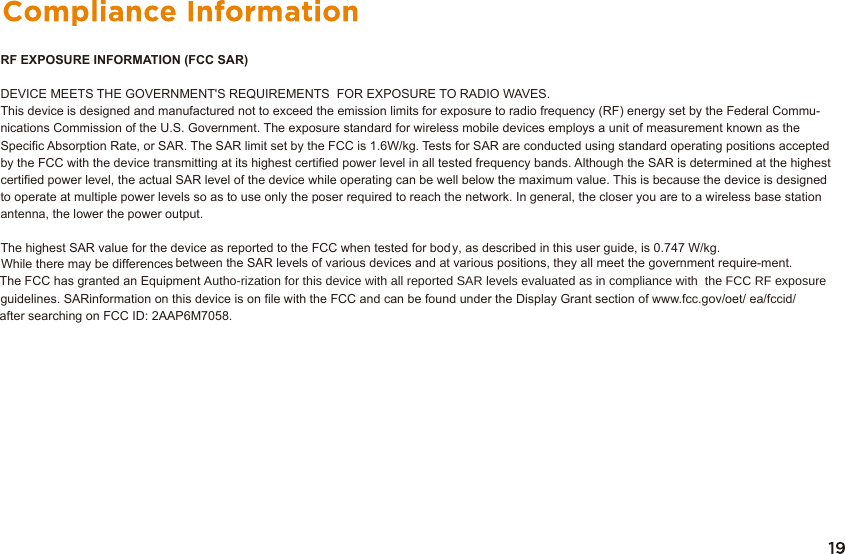 RF EXPOSURE INFORMATION (FCC SAR)DEVICE MEETS THE GOVERNMENT&apos;S REQUIREMENTS  FOR EXPOSURE TO RADIO WAVES. This device is designed and manufactured not to exceed the emission limits for exposure to radio frequency (RF) energy set by the Federal Commu-nications Commission of the U.S. Government. The exposure standard for wireless mobile devices employs a unit of measurement known as theSpecific Absorption Rate, or SAR. The SAR limit set by the FCC is 1.6W/kg. Tests for SAR are conducted using standard operating positions acceptedby the FCC with the device transmitting at its highest certified power level in all tested frequency bands. Although the SAR is determined at the highest certified power level, the actual SAR level of the device while operating can be well below the maximum value. This is because the device is designed to operate at multiple power levels so as to use only the poser required to reach the network. In general, the closer you are to a wireless base station antenna, the lower the power output.The highest SAR value for the device as reported to the FCC when tested for body, as described in this user guide, is 0.747 W/kg. While there may be differences between the SAR levels of various devices and at various positions, they all meet the government require-ment. The FCC has granted an Equipment $XWKRUL]DWLRQIRUWKLVGHYLFHZLWKDOOUHSRUWHG6$5OHYHOVHYDOXDWHGDVLQFRPSOLDQFHZLWKWKH)&amp;&amp;5)H[SRVXUHguidelines. SARinformation on this device is on file with the FCC and can be found under the Display Grant section of www.fcc.gov/oet/ ea/fccid/ after searching on FCC ID: 2AAP6M7058.
