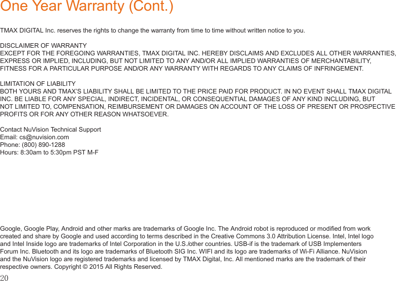 20One Year Warranty (Cont.)TMAX DIGITAL Inc. reserves the rights to change the warranty from time to time without written notice to you.DISCLAIMER OF WARRANTYEXCEPT FOR THE FOREGOING WARRANTIES, TMAX DIGITAL INC. HEREBY DISCLAIMS AND EXCLUDES ALL OTHER WARRANTIES, EXPRESS OR IMPLIED, INCLUDING, BUT NOT LIMITED TO ANY AND/OR ALL IMPLIED WARRANTIES OF MERCHANTABILITY, FITNESS FOR A PARTICULAR PURPOSE AND/OR ANY WARRANTY WITH REGARDS TO ANY CLAIMS OF INFRINGEMENT. LIMITATION OF LIABILITYBOTH YOURS AND TMAX’S LIABILITY SHALL BE LIMITED TO THE PRICE PAID FOR PRODUCT. IN NO EVENT SHALL TMAX DIGITAL INC. BE LIABLE FOR ANY SPECIAL, INDIRECT, INCIDENTAL, OR CONSEQUENTIAL DAMAGES OF ANY KIND INCLUDING, BUT NOT LIMITED TO, COMPENSATION, REIMBURSEMENT OR DAMAGES ON ACCOUNT OF THE LOSS OF PRESENT OR PROSPECTIVE PROFITS OR FOR ANY OTHER REASON WHATSOEVER.Contact NuVision Technical SupportEmail: cs@nuvision.comPhone: (800) 890-1288 Hours: 8:30am to 5:30pm PST M-FGoogle, Google Play, Android and other marks are trademarks of Google Inc. The Android robot is reproduced or modiﬁed from work created and share by Google and used according to terms described in the Creative Commons 3.0 Attribution License. Intel, Intel logo and Intel Inside logo are trademarks of Intel Corporation in the U.S./other countries. USB-if is the trademark of USB Implementers Forum Inc. Bluetooth and its logo are trademarks of Bluetooth SIG Inc. WIFI and its logo are trademarks of Wi-Fi Alliance. NuVision and the NuVision logo are registered trademarks and licensed by TMAX Digital, Inc. All mentioned marks are the trademark of their respective owners. Copyright © 2015 All Rights Reserved.