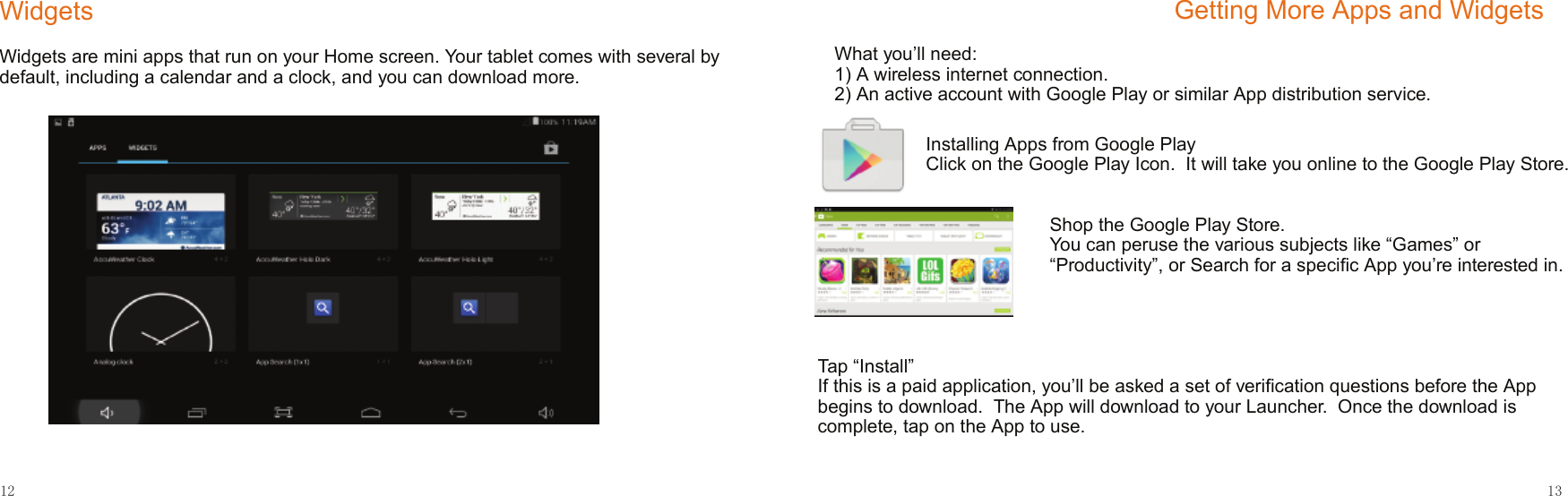 12 13     WidgetsWidgets are mini apps that run on your Home screen. Your tablet comes with several by default, including a calendar and a clock, and you can download more.Getting More Apps and WidgetsWhat you’ll need:1) A wireless internet connection.2) An active account with Google Play or similar App distribution service.Installing Apps from Google PlayClick on the Google Play Icon.  It will take you online to the Google Play Store.Shop the Google Play Store.You can peruse the various subjects like “Games” or “Productivity”, or Search for a speciﬁc App you’re interested in.Tap “Install”If this is a paid application, you’ll be asked a set of veriﬁcation questions before the App begins to download.  The App will download to your Launcher.  Once the download is complete, tap on the App to use.