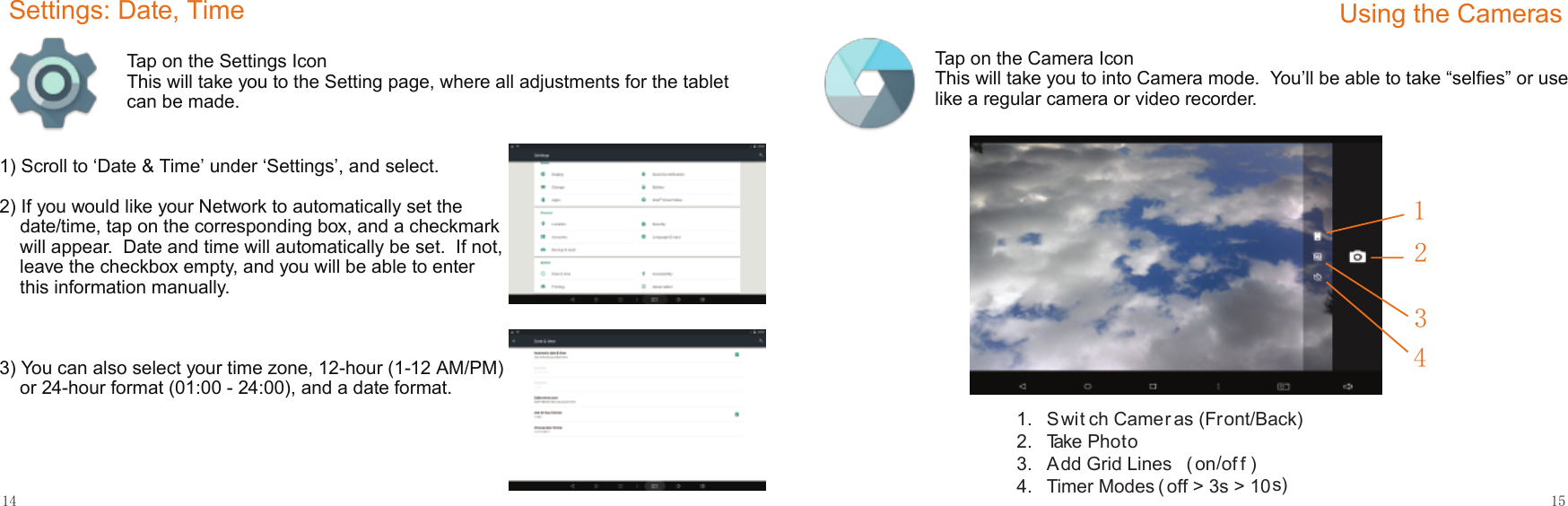 14 1512431.   Swit ch Camer as (Front/Back)2.   Take Photo3.   A dd Grid Lines  ( on/of f )4.  Timer Modes ( off &gt; 3s &gt; 10s)Settings: Date, TimeTap on the Settings IconThis will take you to the Setting page, where all adjustments for the tablet can be made.1) Scroll to ‘Date &amp; Time’ under ‘Settings’, and select.2) If you would like your Network to automatically set the date/time, tap on the corresponding box, and a checkmark will appear.  Date and time will automatically be set.  If not, leave the checkbox empty, and you will be able to enter this information manually.3) You can also select your time zone, 12-hour (1-12 AM/PM) or 24-hour format (01:00 - 24:00), and a date format.Using the CamerasTap on the Camera IconThis will take you to into Camera mode.  You’ll be able to take “selﬁes” or use like a regular camera or video recorder.