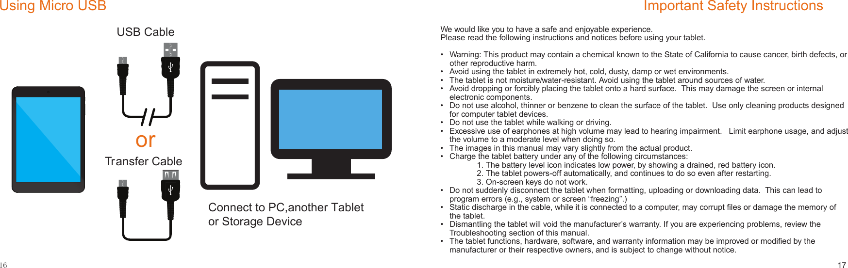 16Using Micro USBUSB CableTransfer Cableor17Important Safety InstructionsWe would like you to have a safe and enjoyable experience.  Please read the following instructions and notices before using your tablet.•   Warning: This product may contain a chemical known to the State of California to cause cancer, birth defects, or other reproductive harm.•   Avoid using the tablet in extremely hot, cold, dusty, damp or wet environments.•   The tablet is not moisture/water-resistant. Avoid using the tablet around sources of water.•   Avoid dropping or forcibly placing the tablet onto a hard surface.  This may damage the screen or internal electronic components.•   Do not use alcohol, thinner or benzene to clean the surface of the tablet.  Use only cleaning products designed for computer tablet devices.•   Do not use the tablet while walking or driving.•   Excessive use of earphones at high volume may lead to hearing impairment.   Limit earphone usage, and adjust the volume to a moderate level when doing so.•   The images in this manual may vary slightly from the actual product. •   Charge the tablet battery under any of the following circumstances:    1. The battery level icon indicates low power, by showing a drained, red battery icon.    2. The tablet powers-off automatically, and continues to do so even after restarting.    3. On-screen keys do not work.•  Do not suddenly disconnect the tablet when formatting, uploading or downloading data.  This can lead to program errors (e.g., system or screen “freezing”.)•  Static discharge in the cable, while it is connected to a computer, may corrupt ﬁles or damage the memory of the tablet.•  Dismantling the tablet will void the manufacturer’s warranty. If you are experiencing problems, review the Troubleshooting section of this manual.•  The tablet functions, hardware, software, and warranty information may be improved or modiﬁed by the manufacturer or their respective owners, and is subject to change without notice.Connect to PC,another Tabletor Storage Device