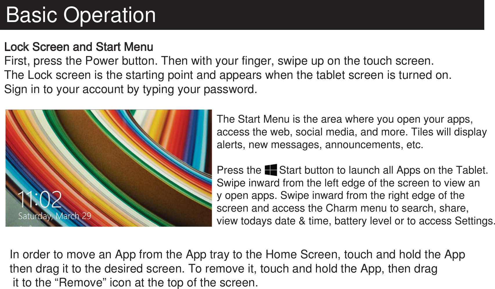 Basic OperationLock Screen and Start MenuFirst, press the Power button. Then with your finger, swipe up on the touch screen. The Lock screen is the starting point and appears when the tablet screen is turned on. Sign in to your account by typing your password. The Start Menu is the area where you open your apps, access the web, social media, and more. Tiles will display alerts, new messages, announcements, etc.Press the      Start button to launch all Apps on the Tablet. Swipe inward from the left edge of the screen to view any open apps. Swipe inward from the right edge of the screen and access the Charm menu to search, share, view todays date &amp; time, battery level or to access Settings. In order to move an App from the App tray to the Home Screen, touch and hold the Appthen drag it to the desired screen. To remove it, touch and hold the App, then drag it to the “Remove” icon at the top of the screen.