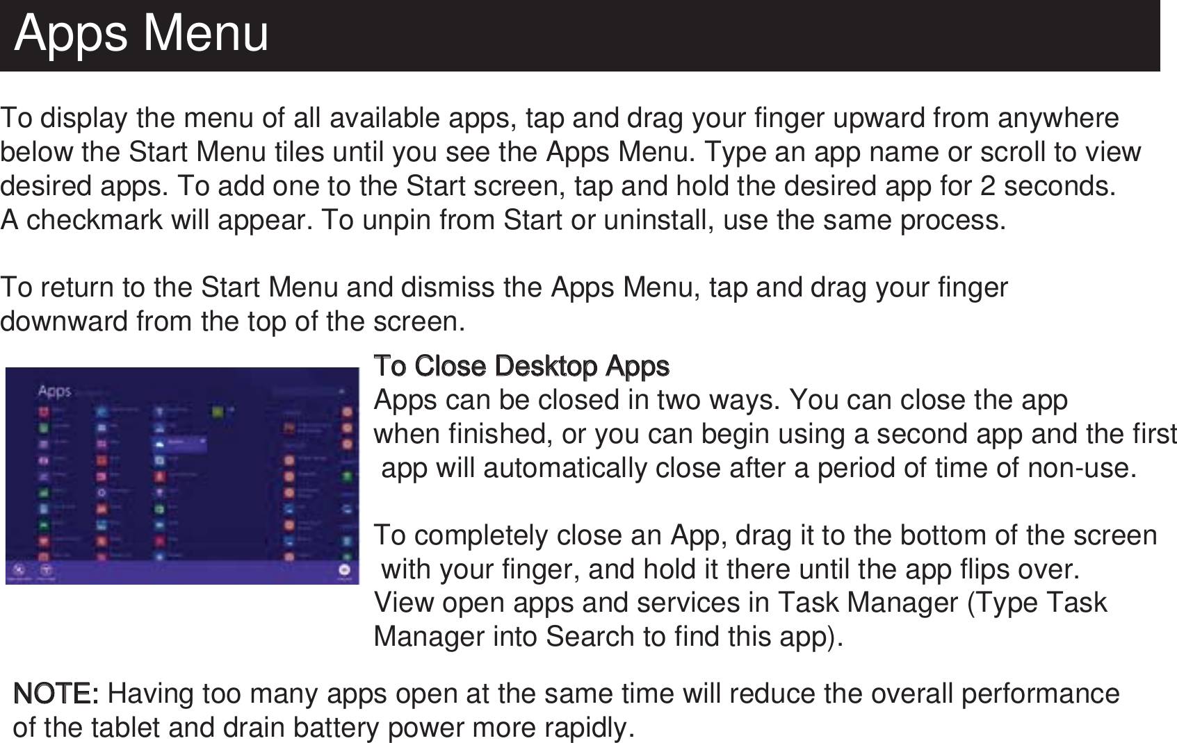 Apps MenuTo display the menu of all available apps, tap and drag your finger upward from anywhere below the Start Menu tiles until you see the Apps Menu. Type an app name or scroll to view desired apps. To add one to the Start screen, tap and hold the desired app for 2 seconds. A checkmark will appear. To unpin from Start or uninstall, use the same process.To return to the Start Menu and dismiss the Apps Menu, tap and drag your finger downward from the top of the screen. To Close Desktop AppsApps can be closed in two ways. You can close the app when finished, or you can begin using a second app and the first app will automatically close after a period of time of non-use.To completely close an App, drag it to the bottom of the screen with your finger, and hold it there until the app flips over. View open apps and services in Task Manager (Type Task Manager into Search to find this app).NOTE: Having too many apps open at the same time will reduce the overall performance of the tablet and drain battery power more rapidly.