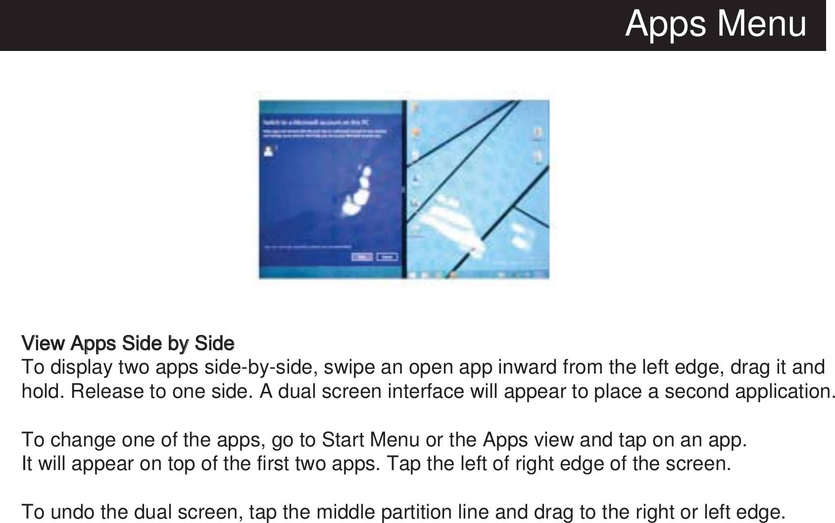 Apps MenuView Apps Side by SideTo display two apps side-by-side, swipe an open app inward from the left edge, drag it and hold. Release to one side. A dual screen interface will appear to place a second application.To change one of the apps, go to Start Menu or the Apps view and tap on an app.It will appear on top of the first two apps. Tap the left of right edge of the screen.To undo the dual screen, tap the middle partition line and drag to the right or left edge. 