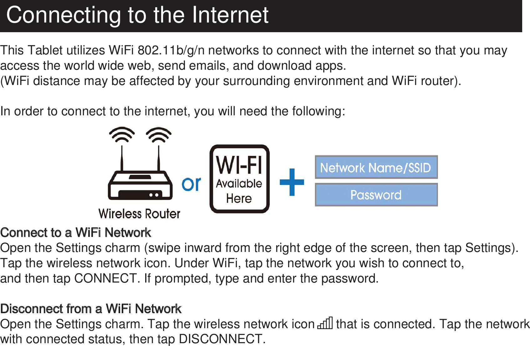 Connecting to the InternetThis Tablet utilizes WiFi 802.11b/g/n networks to connect with the internet so that you may access the world wide web, send emails, and download apps.(WiFi distance may be affected by your surrounding environment and WiFi router).In order to connect to the internet, you will need the following: Connect to a WiFi NetworkOpen the Settings charm (swipe inward from the right edge of the screen, then tap Settings). Tap the wireless network icon. Under WiFi, tap the network you wish to connect to, and then tap CONNECT. If prompted, type and enter the password.Disconnect from a WiFi NetworkOpen the Settings charm. Tap the wireless network icon      that is connected. Tap the network with connected status, then tap DISCONNECT.